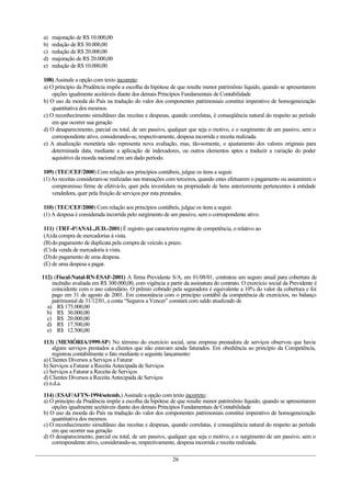 a) majoração de R$ 10.000,00
b) redução de R$ 30.000,00
c) redução de R$ 20.000,00
d) majoração de R$ 20.000,00
e) redução de R$ 10.000,00
108) Assinale a opção com texto incorreto:
a) O princípio da Prudência impõe a escolha da hipótese de que resulte menor patrimônio líquido, quando se apresentarem
opções igualmente aceitáveis diante dos demais Princípios Fundamentais de Contabilidade
b) O uso da moeda do País na tradução do valor dos componentes patrimoniais constitui imperativo de homogeneização
quantitativa dos mesmos.
c) O reconhecimento simultâneo das receitas e despesas, quando correlatas, é conseqüência natural do respeito ao período
em que ocorrer sua geração
d) O desaparecimento, parcial ou total, de um passivo, qualquer que seja o motivo, e o surgimento de um passivo, sem o
correspondente ativo, considerando-se, respectivamente, despesa incorrida e receita realizada.
e) A atualização monetária não representa nova avaliação, mas, tão-somente, o ajustamento dos valores originais para
determinada data, mediante a aplicação de indexadores, ou outros elementos aptos a traduzir a variação do poder
aquisitivo da moeda nacional em um dado período.
109) (TEC/CEF/2000) Com relação aos princípios contábeis, julgue os itens a seguir.
(1)As receitas consideram-se realizadas nas transações com terceiros, quando estes efetuarem o pagamento ou assumirem o
compromisso firme de efetivá-lo, quer pela investidura na propriedade de bens anteriormente pertencentes à entidade
vendedora, quer pela fruição de serviços por esta prestados.
110) (TEC/CEF/2000) Com relação aos princípios contábeis, julgue os itens a seguir.
(1) A despesa é considerada incorrida pelo surgimento de um passivo, sem o correspondente ativo.
111) (TRT-4ª/ANAL.JUD.-2001) É registro que caracteriza regime de competência, o relativo ao
(A)da compra de mercadorias à vista.
(B)do pagamento de duplicata pela compra de veículo a prazo.
(C)da venda de mercadoria à vista.
(D)do pagamento de uma despesa.
(E) de uma despesa a pagar.
112) (Fiscal-Natal-RN-ESAF-2001) A firma Previdente S/A, em 01/08/01, contratou um seguro anual para cobertura de
incêndio avaliada em R$ 300.000,00, com vigência a partir da assinatura do contrato. O exercício social da Previdente é
coincidente com o ano calendário. O prêmio cobrado pela seguradora é equivalente a 10% do valor da cobertura e foi
pago em 31 de agosto de 2001. Em consonância com o princípio contábil da competência de exercícios, no balanço
patrimonial de 31/12/01, a conta “Seguros a Vencer” constará com saldo atualizado de
a) R$ 175.000,00
b) R$ 30.000,00
c) R$ 20.000,00
d) R$ 17.500,00
e) R$ 12.500,00
113) (MEMÓRIA/1999-SP) No término do exercício social, uma empresa prestadora de serviços observou que havia
alguns serviços prestados a clientes que não estavam ainda faturados. Em obediência ao princípio da Competência,
registrou contabilmente o fato mediante o seguinte lançamento:
a) Clientes Diversos a Serviços a Faturar
b) Serviços a Faturar a Receita Antecipada de Serviços
c) Serviços a Faturar a Receita de Serviços
d) Clientes Diversos a Receita Antecipada de Serviços
e) n.d.a.
114) (ESAF/AFTN-1994/setemb.) Assinale a opção com texto incorreto:
a) O princípio da Prudência impõe a escolha da hipótese de que resulte menor patrimônio líquido, quando se apresentarem
opções igualmente aceitáveis diante dos demais Princípios Fundamentais de Contabilidade
b) O uso da moeda do País na tradução do valor dos componentes patrimoniais constitui imperativo de homogeneização
quantitativa dos mesmos.
c) O reconhecimento simultâneo das receitas e despesas, quando correlatas, é conseqüência natural do respeito ao período
em que ocorrer sua geração
d) O desaparecimento, parcial ou total, de um passivo, qualquer que seja o motivo, e o surgimento de um passivo, sem o
correspondente ativo, considerando-se, respectivamente, despesa incorrida e receita realizada.
26
 