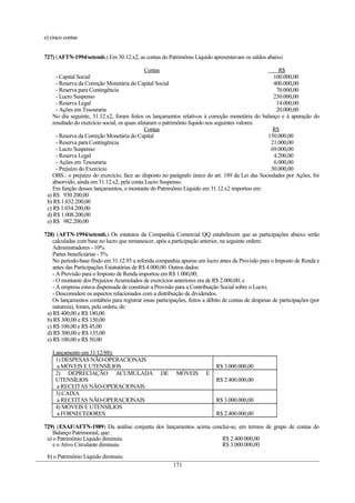 e) cinco contas
727) (AFTN-1994/setemb.) Em 30.12.x2, as contas do Patrimônio Líquido apresentavam os saldos abaixo:
Contas R$
- Capital Social 100.000,00
- Reserva da Correção Monetária do Capital Social 400.000,00
- Reserva para Contingência 70.000,00
- Lucro Suspenso 230.000,00
- Reserva Legal 14.000,00
- Ações em Tesouraria 20.000,00
No dia seguinte, 31.12.x2, foram feitos os lançamentos relativos à correção monetária do balanço e à apuração do
resultado do exercício social, os quais afetaram o patrimônio líquido nos seguintes valores:
Contas R$
- Reserva da Correção Monetária do Capital 150.000,00
- Reserva para Contingência 21.000,00
- Lucro Suspenso 69.000,00
- Reserva Legal 4.200,00
- Ações em Tesouraria 6.000,00
- Prejuízo do Exercício 50.000,00
OBS.: o prejuízo do exercício, face ao disposto no parágrafo único do art. 189 da Lei das Sociedades por Ações, foi
absorvido, ainda em 31.12.x2, pela conta Lucro Suspenso.
Em função desses lançamentos, o montante do Patrimônio Líquido em 31.12.x2 importou em:
a) R$ 930.200,00
b) R$ 1.032.200,00
c) R$ 1.034.200,00
d) R$ 1.008.200,00
e) R$ 982.200,00
728) (AFTN-1994/setemb.) Os estatutos da Companhia Comercial QQ estabelecem que as participações abaixo serão
calculadas com base no lucro que remanescer, após a participação anterior, na seguinte ordem:
Administradores - 10%
Partes beneficiárias - 5%
No período-base findo em 31.12.93 a referida companhia apurou um lucro antes da Provisão para o Imposto de Renda e
antes das Participações Estatutárias de R$ 4.000,00. Outros dados:
- A Provisão para o Imposto de Renda importou em R$ 1.000,00;
- O montante dos Prejuízos Acumulados de exercícios anteriores era de R$ 2.000,00; e
- A empresa estava dispensada de constituir a Provisão para a Contribuição Social sobre o Lucro;
- Desconsidere os aspectos relacionados com a distribuição de dividendos.
Os lançamentos contábeis para registrar essas participações, feitos a débito de contas de despesas de participações (por
natureza), foram, pela ordem, de:
a) R$ 400,00 e R$ 180,00
b) R$ 300,00 e R$ 150,00
c) R$ 100,00 e R$ 45,00
d) R$ 300,00 e R$ 135,00
e) R$ 100,00 e R$ 50,00
Lançamento em 31/12/88):
1) DESPESAS NÃO-OPERACIONAIS
a MÓVEIS E UTENSÍLIOS R$ 3.000.000,00
2) DEPRECIAÇÃO ACUMULADA DE MÓVEIS E
UTENSÍLIOS
a RECEITAS NÃO-OPERACIONAIS
R$ 2.400.000,00
3) CAIXA
a RECEITAS NÃO-OPERACIONAIS R$ 3.000.000,00
4) MÓVEIS E UTENSÍLIOS
a FORNECEDORES R$ 2.400.000,00
729) (ESAF/AFTN-1989) Da análise conjunta dos lançamentos acima conclui-se, em termos de grupo de contas do
Balanço Patrimonial, que:
a) o Patrimônio Líquido diminuiu
e o Ativo Circulante diminuiu
R$ 2.400.000,00
R$ 3.000.000,00
b) o Patrimônio Líquido diminuiu
171
 