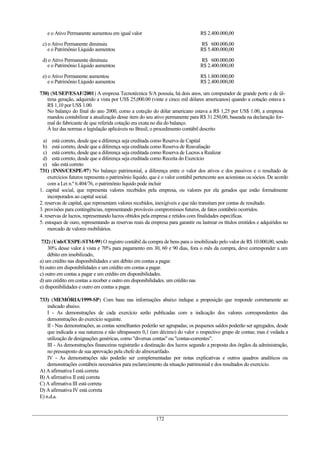 e o Ativo Permanente aumentou em igual valor R$ 2.400.000,00
c) o Ativo Permanente diminuiu
e o Patrimônio Líquido aumentou
R$ 600.000,00
R$ 5.400.000,00
d) o Ativo Permanente diminuiu
e o Patrimônio Líquido aumentou
R$ 600.000,00
R$ 2.400.000,00
e) o Ativo Permanente aumentou
e o Patrimônio Líquido aumentou
R$ 1.800.000,00
R$ 2.400.000,00
730) (SUSEP/ESAF/2001) A empresa Tecnotécnica S/A possuía, há dois anos, um computador de grande porte e de úl-
tima geração, adquirido a vista por US$ 25,000.00 (vinte e cinco mil dólares americanos) quando a cotação estava a
R$ 1,10 por US$ 1.00.
No balanço do final do ano 2000, como a cotação do dólar americano estava a R$ 1,25 por US$ 1.00, a empresa
mandou contabilizar a atualização desse item do seu ativo permanente para R$ 31.250,00, baseada na declaração for-
mal do fabricante de que referida cotação era exata no dia do balanço.
À luz das normas e legislação aplicáveis no Brasil, o procedimento contábil descrito
a) está correto, desde que a diferença seja creditada como Reserva de Capital
b) está correto, desde que a diferença seja creditada como Reserva de Reavaliação
c) está correto, desde que a diferença seja creditada como Reserva de Lucros a Realizar
d) está correto, desde que a diferença seja creditada como Receita do Exercício
e) não está correto
731) (INSS/CESPE-97) No balanço patrimonial, a diferença entre o valor dos ativos e dos passivos e o resultado de
exercícios futuros representa o patrimônio líquido, que é o valor contábil pertencente aos acionistas ou sócios. De acordo
com a Lei n.º 6.404/76, o patrimônio líquido pode incluir
1. capital social, que representa valores recebidos pela empresa, ou valores por ela gerados que estão formalmente
incorporados ao capital social.
2. reservas de capital, que representam valores recebidos, inexigíveis e que não transitam por contas de resultado.
3. provisões para contingências, representando prováveis compromissos futuros, de fatos contábeis ocorridos.
4. reservas de lucros, representando lucros obtidos pela empresa e retidos com finalidades específicas.
5. estoques de ouro, representando as reservas reais da empresa para garantir ou lastrear os títulos emitidos e adquiridos no
mercado de valores mobiliários.
732) (Unb/CESPE-STM-99) O registro contábil da compra de bens para o imobilizado pelo valor de R$ 10.000,00, sendo
30% desse valor à vista e 70% para pagamento em 30, 60 e 90 dias, fora o mês da compra, deve corresponder a um
débito em imobilizado,
a) um crédito nas disponibilidades e um débito em contas a pagar.
b) outro em disponibilidades e um crédito em contas a pagar.
c) outro em contas a pagar e um crédito em disponibilidades.
d) um crédito em contas a receber e outro em disponibilidades. um crédito nas
e) disponibilidades e outro em contas a pagar.
733) (MEMÓRIA/1999-SP) Com base nas informações abaixo indique a proposição que responde corretamente ao
indicado abaixo.
I - As demonstrações de cada exercício serão publicadas com a indicação dos valores correspondentes das
demonstrações do exercício seguinte.
II - Nas demonstrações, as contas semelhantes poderão ser agrupadas; os pequenos saldos poderão ser agregados, desde
que indicada a sua natureza e não ultrapassem 0,1 (um décimo) do valor o respectivo grupo de contas; mas é vedada a
utilização de designações genéricas, como "diversas contas" ou "contas-correntes".
III - As demonstrações financeiras registrarão a destinação dos lucros segundo a proposta dos órgãos da administração,
no pressuposto de sua aprovação pela chefe do almoxarifado.
IV - As demonstrações não poderão ser complementadas por notas explicativas e outros quadros analíticos ou
demonstrações contábeis necessários para esclarecimento da situação patrimonial e dos resultados do exercício.
A) A afirmativa I está correta
B) A afirmativa II está correta
C) A afirmativa III está correta
D) A afirmativa IV está correta
E) n.d.a.
172
 