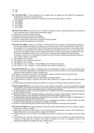 d) 440
e) 460
737) (TFC/ESAF-2001) Um bem depreciável em 4 (quatro) anos, foi adquirido por R$ 6.000,00, com pagamento
contratado para 3 (três) anos, em parcelas iguais.
No fim do segundo ano de uso desse bem, a empresa terá um encargo de depreciação no valor de:
a) R$ 4.000,00
b) R$ 3.000,00
c) R$ 2.000,00
d) R$ 1.500,00
e) R$ 1.000,00
738) (ESAF/TFC-1996) De acordo com a Lei n.º 6.404/76, consideram-se lucro a realizar, para efeito de constituição de
reserva específica, todos os eventos abaixo relacionados, exceto:
a) o saldo credor da conta de correção monetária
b) o aumento do valor do investimento em coligadas
c) o produto da reavaliação de bens do ativo permanente
d) o lucro em vendas a prazo realizável após o término do exercício seguinte
e) o aumento do valor do investimento em controladas
739) (ESAF/TCU-2000) A empresa S.A. Indústria e Comércio produz tornos metálicos e outras ferramentas industriais
que são comercializados em operações de venda, tanto a vista como a prazo. Seu exercício financeiro coincide com o
ano-calendário. Em 21 de dezembro de 1999 o Diretor Financeiro dessa empresa, que também é seu acionista, obteve
na Tesouraria um empréstimo de R$ 6.000,00, assinando uma promissória vencível em 25 do mês seguinte. No
mesmo dia, esse Diretor comprou a prazo algumas ferramentas, na própria loja da fábrica, assinando três notas
promissórias de R$ 600,00, vencíveis a 60, 120 e 180 dias. As operações foram debitadas em Títulos a Receber.
Ao encerrar o exercício em 31 de dezembro do referido ano, deverá constar no balanço patrimonial dessa empresa a
conta “Títulos a Receber” com saldo de
a) R$ 7.800,00 no ativo circulante
b) R$ 7.800,00 no ativo realizável a longo prazo
c) R$ 6.000,00 no ativo circulante
d) R$ 6.000,00 no ativo circulante e de R$ 1.800,00 no ativo realizável a longo prazo
e) R$ 1.800,00 no ativo circulante e de R$ 6.000,00 no ativo realizável a longo prazo
740) (INSS/CESPE-98) Com relação à elaboração anual das demonstrações contábeis, nas quais as empresas devem
observar os princípios fundamentais de contabilidade e uma série de normas que tratam dos seus critérios de preparação,
inclusive das notas explicativas. julgue os seguintes itens.
(1) No balanço, os elementos do ativo devem ser apresentados, sempre, em ordem crescente de grau de liquidez.
(2)As obras de arte devem ser registradas no ativo diferido.
(3) As provisões para contingências devem ser apresentadas no patrimônio líquido.
(4) A demonstração das origens e aplicações de recursos deve evidenciar as variações ocorridas no capital circulante
liquido.
(5) Ademonstração das mutações do patrimônio liquido deve evidenciar os dividendos sobre o resultado do exercício.
741) (PCF/UnB/CESPE-97) Ao fim de cada exercício social, a diretoria fará elaborar, com base na escrituração mercantil
da companhia, as demonstrações financeiras, que deverão exprimir com clareza a situação do patrimônio e as mutações
ocorridas no exercício. Julgue os itens abaixo, relativos a demonstrações financeiras.
(1) As demonstrações de cada exercício serão publicadas com a indicação dos valores correspondentes das demonstrações
de dois exercícios anteriores.
(2) Nas demonstrações, as contas semelhantes poderão ser agrupadas; os pequenos saldos poderão ser agregados, desde que
indicada a sua natureza e não ultrapassem a dois décimos do valor do respectivo grupo de contas.
(3) As demonstrações financeiras registrarão a destinação dos lucros segundo a proposta dos órgãos da administração, no
pressuposto de sua aprovação pela assembléia geral.
(4) As demonstrações financeiras do exercício em que houver modificação de métodos ou critérios contábeis, de efeitos
relevantes, deverão indicá-la em nota explicativa e ressaltar esses efeitos.
(5) No ativo, as contas serão dispostas em ordem crescente de grau de liquidez dos elementos nelas registrados.
742) (ESAF-CVM/2001) Observando atentamente as afirmações abaixo listadas, podemos dizer que a única que expressa
inteiramente a verdade é a seguinte:
a) Embora sendo uma conta de saldo credor, a conta Amortização Acumulada deverá constar do Ativo Permanente no
Balanço Patrimonial, como conta redutora do subgrupo Ativo Diferido.
b) A Demonstração de Lucros ou Prejuízos Acumulados deverá indicar o montante do lucro líquido por ação do capital
social.
c) A lei determina que o exercício social deverá ter a duração de um ano, mas a classificação de contas patrimoniais no
circulante ou longo prazo não só poderá, como deverá ser diferente de um ano, na companhia em que o ciclo
operacional da empresa tiver duração maior que o exercício social.
174
 