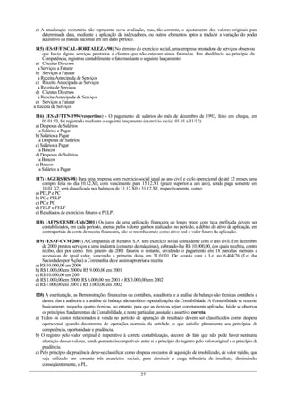 e) A atualização monetária não representa nova avaliação, mas, tão-somente, o ajustamento dos valores originais para
determinada data, mediante a aplicação de indexadores, ou outros elementos aptos a traduzir a variação do poder
aquisitivo da moeda nacional em um dado período.
115) (ESAF/FISCAL-FORTALEZA/98) No término do exercício social, uma empresa prestadora de serviços observou
que havia alguns serviços prestados a clientes que não estavam ainda faturados. Em obediência ao princípio da
Competência, registrou contabilmente o fato mediante o seguinte lançamento:
a) Clientes Diversos
a Serviços a Faturar
b) Serviços a Faturar
a Receita Antecipada de Serviços
c) Receita Antecipada de Serviços
a Receita de Serviços
d) Clientes Diversos
a Receita Antecipada de Serviços
e) Serviços a Faturar
a Receita de Serviços
116) (ESAF/TTN-1994/vespertino) - O pagamento de salários do mês de dezembro de 1992, feito em cheque, em
05.01.93, foi registrado mediante o seguinte lançamento (exercício social: 01.01 a 31/12):
a) Despesas de Salários
a Salários a Pagar
b) Salários a Pagar
a Despesas de Salários
c) Salários a Pagar
a Bancos
d) Despesas de Salários
a Bancos
e) Bancos
a Salários a Pagar
117) (AGERS/RS/98) Para uma empresa com exercício social igual ao ano civil e ciclo operacional de até 12 meses, uma
compra feita no dia 10.12.X0, com vencimento para 15.12.X1 (prazo superior a um ano), sendo paga somente em
10.01.X2, será classificada nos balanços de 31.12.X0 e 31.12.X1, respectivamente, como:
a) PELP e PC
b) PC e PELP
c) PC e PC
d) PELP e PELP
e) Resultados de exercícios futuros e PELP.
118) (AFPS/CESPE-Unb/2001) Os juros de uma aplicação financeira de longo prazo com taxa prefixada devem ser
contabilizados, em cada período, apenas pelos valores ganhos realizados no período, a débito do ativo de aplicação, em
contrapartida da conta de receita financeira, não se reconhecendo como ativo real o valor futuro da aplicação.
119) (ESAF-CVM/2001) A Companhia de Reparos S.A. tem exercício social coincidente com o ano civil. Em dezembro
de 2000 prestou serviços a uma indústria (conserto de máquinas), cobrando-lhe R$ 10.000,00, dos quais recebeu, contra
recibo, dez por cento. Em janeiro de 2001 faturou o restante, dividindo o pagamento em 18 parcelas mensais e
sucessivas de igual valor, vencendo a primeira delas em 31.01.01. De acordo com a Lei no 6.404/76 (Lei das
Sociedades por Ações) a Companhia deve assim apropriar a receita
a) R$ 10.000,00 em 2000
b) R$ 1.000,00 em 2000 e R$ 9.000,00 em 2001
c) R$ 10.000,00 em 2001
d) R$ 1.000,00 em 2000; R$ 6.000,00 em 2001 e R$ 3.000,00 em 2002
e) R$ 7.000,00 em 2001 e R$ 3.000,00 em 2002
120) A escrituração, as Demonstrações financeiras ou contábeis, a auditoria e a análise de balanço são técnicas contábeis e
dentre elas a auditoria e a análise de balanço são também especializações da Contabilidade. A Contabilidade se resume,
basicamente, naquelas quatro técnicas, no entanto, para que as técnicas sejam corretamente aplicadas, há de se observar
os princípios fundamentais de Contabilidade, e neste particular, assinale a assertiva correta.
a) Todos os custos relacionados à venda no período de apuração do resultado devem ser classificados como despesa
operacional quando decorrerem de operações normais da entidade, o que satisfaz plenamente aos princípios da
competência, oportunidade e prudência.
b) O registro pelo valor original é imperativo à correta contabilização, decorre do fato que não pode haver nenhuma
alteração desses valores, sendo portanto incompatíveis entre si o princípio do registro pelo valor original e o princípio da
prudência.
c) Pelo princípio da prudência deve-se classificar como despesa os custos de aquisição de imobilizado, de valor médio, que
seja utilizado em somente três exercícios sociais, para diminuir a carga tributária de imediato, diminuindo,
conseqüentemente, o PL.
27
 