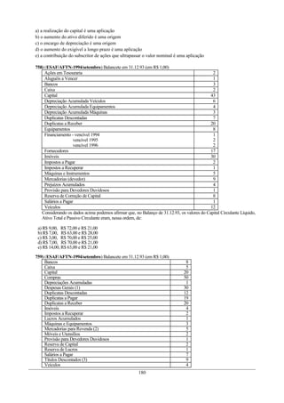 a) a realização do capital é uma aplicação
b) o aumento do ativo diferido é uma origem
c) o encargo de depreciação é uma origem
d) o aumento do exigível a longo prazo é uma aplicação
e) a contribuição do subscritor de ações que ultrapassar o valor nominal é uma aplicação
758) (ESAF/AFTN-1994/setembro) Balancete em 31.12.93 (em R$ 1,00)
Ações em Tesouraria 2
Aluguéis a Vencer 1
Bancos 3
Caixa 2
Capital 43
Depreciação Acumulada Veículos 6
Depreciação Acumulada Equipamentos 4
Depreciação Acumulada Máquinas 3
Duplicatas Descontadas 7
Duplicatas a Receber 20
Equipamentos 8
Financiamento - vencível 1994
vencível 1995
vencível 1996
1
2
2
Fornecedores 17
Imóveis 30
Impostos a Pagar 2
Impostos a Recuperar 1
Máquinas e Instrumentos 5
Mercadorias (devedor) 9
Prejuízos Acumulados 4
Provisão para Devedores Duvidosos 1
Reserva de Correção de Capital 8
Salários a Pagar 1
Veículos 12
Considerando os dados acima podemos afirmar que, no Balanço de 31.12.93, os valores do Capital Circulante Líquido,
Ativo Total e Passivo Circulante eram, nessa ordem, de:
a) R$ 9,00, R$ 72,00 e R$ 21,00
b) R$ 7,00, R$ 63,00 e R$ 28,00
c) R$ 3,00, R$ 70,00 e R$ 25,00
d) R$ 7,00, R$ 70,00 e R$ 21,00
e) R$ 14,00, R$ 63,00 e R$ 21,00
759) (ESAF/AFTN-1994/setembro) Balancete em 31.12.93 (em R$ 1,00)
Bancos 8
Caixa 5
Capital 20
Compras 50
Depreciações Acumuladas 1
Despesas Gerais (1) 30
Duplicatas Descontadas 12
Duplicatas a Pagar 19
Duplicatas a Receber 20
Imóveis 4
Impostos a Recuperar 2
Lucros Acumulados 1
Máquinas e Equipamentos 3
Mercadorias para Revenda (2) 5
Móveis e Utensílios 2
Provisão para Devedores Duvidosos 1
Reserva de Capital 2
Reserva de Lucros 1
Salários a Pagar 7
Títulos Descontados (3) 9
Veículos 4
180
 