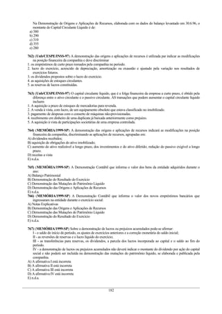 Na Demonstração de Origens e Aplicações de Recursos, elaborada com os dados do balanço levantado em 30.6.96, o
montante do Capital Circulante Líquido é de:
a) 380
b) 290
c) 310
d) 355
e) 280
762) (Unb/CESPE/INSS-97) A demonstração das origens e aplicações de recursos é utilizada par indicar as modificações
na posição financeira da companhia e deve discriminar
1. os empréstimos de curto prazo tomados pela companhia no período.
2. lucro do exercício, acrescido de depreciação, amortização ou exaustão e ajustado pela variação nos resultados de
exercícios futuros.
3. os dividendos propostos sobre o lucro do exercício.
4. as aquisições de estoques circulantes.
5. as reservas de lucros constituídas.
763) (Unb/CESPE/INSS-97) O capital circulante líquido, que é a folga financeira da empresa a curto prazo, é obtido pela
diferença entre o ativo circulante e o passivo circulante. AS transações que podem aumentar o capital circulante líquido
incluem
1. A aquisição a prazo de estoques de mercadorias para revenda.
2. A venda à vista, com lucro, de um equipamento obsoleto que estava classificado no imobilizado.
3. pagamento de despesas com o conserto de máquinas não-provisionadas.
4. recebimento em dinheiro de uma duplicata já baixada anteriormente como prejuízo.
5. A aquisição à vista de participações societárias de uma empresa controlada.
764) (MEMÓRIA/1999-SP) A demonstração das origens e aplicações de recursos indicará as modificações na posição
financeira da companhia, discriminando as aplicações de recursos, agrupadas em:
A) dividendos recebidos;
B) aquisição de obrigações do ativo imobilizado;
C) aumento do ativo realizável a longo prazo, dos investimentos e do ativo diferido; redução do passivo exigível a longo
prazo.
D) receitas a vista
E) n.d.a.
765) (MEMÓRIA/1999-SP) A Demonstração Contábil que informa o valor dos bens da entidade adquiridos durante o
ano:
A) Balanço Patrimonial
B) Demonstração do Resultado do Exercício
C) Demonstração das Mutações do Patrimônio Líquido
D) Demonstração das Origens e Aplicações de Recursos
E) n.d.a.
766) (MEMÓRIA/1999-SP) A Demonstração Contábil que informa o valor dos novos empréstimos bancários que
ingressaram na entidade durante o exercício social:
A) Notas Explicativas
B) Demonstração das Origens e Aplicações de Recursos
C) Demonstração das Mutações do Patrimônio Líquido
D) Demonstração do Resultado do Exercício
E) n.d.a.
767) (MEMÓRIA/1999-SP) Sobre a demonstração de lucros ou prejuízos acumulados pode-se afirmar:
I - o saldo do início do período, os ajustes de exercícios anteriores e a correção monetária do saldo inicial;
II - as reversões de reservas e o lucro líquido do exercício;
III - as transferências para reservas, os dividendos, a parcela dos lucros incorporada ao capital e o saldo ao fim do
período.
IV - a demonstração de lucros ou prejuízos acumulados não deverá indicar o montante do dividendo por ação do capital
social e não poderá ser incluída na demonstração das mutações do patrimônio líquido, se elaborada e publicada pela
companhia.
A) A afirmativa I está incorreta
B) A afirmativa II está incorreta
C) A afirmativa III está incorreta
D) A afirmativa IV está incorreta
E) n.d.a.
182
 