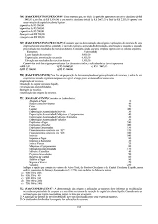 768) (Unb/CESPE/STM/SUPERIOR/99) Uma empresa que, no inicio do período, apresentou um ativo circulante de R$
1.000,00 e, no fim, de R$ 1.500.00, e um passivo circulante inicial de R$ 2.000,00 e final de R$ 2.200,00 operou com
uma variação de capital circulante líquido
a) positiva de R$ 500,00.
b) positiva de R$ 300,00.
c) positiva de R$ 200,00.
d) negativa de R$ 200,00.
e) negativa de R$ 300,00.
769) (Unb/CESPE/STM/SUPERIOR/99) Considere que na demonstração das origens e aplicações de recursos de uma
empresa haverá uma rubrica contendo o lucro do exercício, acrescido de depreciação, amortização e exaustão e ajustado
pela variação nos resultados de exercícios futuros. Considere, ainda, que essa empresa operou com os valores seguintes.
Elementos Valores (R$)
Lucro líquido do exercício 5.000.00
Depreciação, amortização e exaustão 6.500,00
Elevação nos resultados de exercícios futuros 1.500,00
Como valor total das origens provenientes dos elementos citados, a referida rubrica deverá apresentar
a) R$ 0,00. b) R$ 10.000,00. c) R$ 11.000,00.
d) R$ 12.000,00. e) R$ 13.000,00.
770) (Unb/CESPE-STM-99) Para fins de preparação da demonstração das origens aplicações de recursos, o valor de um
empréstimo tomado registrado no passivo exigível a longo prazo será considerar como uma
a) aplicação de recursos.
b) redução do capital circulante líquido.
c) variação das disponibilidades.
d) origem de recursos.
e) retificação das origens de recursos.
771) (ESAF/AFC-STN/97) Considere os dados abaixo:
Aluguéis a Pagar 10
Bancos conta movimento 40
Caixa 20
Capital 300
Depreciação Acumulada de Imóveis 30
Depreciação Acumulada de Máquinas e Equipamentos 40
Depreciação Acumulada de Móveis e Utensílios 20
Depreciação Acumulada de Veículos 50
Duplicatas a Pagar 240
Duplicatas a Receber 400
Duplicatas Descontadas 150
Financiamentos-vencíveis em 1997 120
Financiamentos-vencíveis em 1998 100
Imóveis 100
Impostos a Pagar 80
Impostos a Recuperar 50
Juros a Vencer 20
Máquinas e Equipamentos 80
Mercadorias para Revenda 170
Móveis e Utensílios 40
PrejuízosAcumulados 90
Reservas de Capital 60
Salários a Pagar 80
Seguros a Vencer 20
Veículos 250
Indique a opção que contém os valores do Ativo Total, do Passivo Circulante e do Capital Circulante Líquido, nessa
ordem, constantes do Balanço, levantado em 31.12.96, com os dados do balancete acima.
a) 900; 630 e (60)
b) 900; 530 e 40
c) 900; 410 e 160
d) 750; 680 e (260)
e) 750; 560 e (140)
772) (Unb/CESPE/BACEN-97) A demonstração das origens e aplicações de recursos deve informar as modificações
ocorridas no patrimônio da empresa e o seu efeito em termos de variação do capital circulante líquido. Considerando as
normas legais que regem essa matéria, julgue os itens que se seguem.
 A aquisição de direitos do ativo imobilizado deve ser classificada como uma origem de recursos.
 Os dividendos distribuídos fazem parte das aplicações de recursos.
183
 