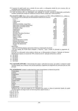  O aumento do capital social, com a emissão de novas ações e a subsequente entrada de novos recursos, deve ser
considerado como origem de recursos.
 A redução do passivo exigível a longo prazo deve ser considerada como origem de recursos.
 O lucro do exercício deve ser contemplado como aplicação de recursos, acrescido de depreciação, amortização e
exaustão e ajustado pela variação do resultado de exercícios futuros, sempre que o valor for positivo.
773) (ESAF/TCU-2000) Abaixo estão os saldos contábeis comparativos de 1998 e 1999 da EMPRESA S.A., colhidos no
livro razão para fins de elaboração das Demonstrações Financeiras do exercício:
C o n t a s 1998 1999
Caixa 200,00 160,00
Capital Social 400,00 400,00
Clientes 600,00 460,00
Debêntures Emitidas - Longo Prazo -0- 400,00
Depreciação Acumulada Equipamentos -0- 10,00
Depreciação Acumulada Veículos 40,00 80,00
Dividendos a Pagar 240,00 700,00
Equipamentos -0- 100,00
Fornecedores 580,00 360,00
Mercadorias 400,00 1.840,00
Provisão p/ Devedores Duvidosos 40,00 60,00
Reservas de Lucro 100,00 910,00
Salários a Pagar 60,00 80,00
Seguros a Vencer 60,00 40,00
Veículos 200,00 400,00
Custo da Mercadoria Vendida ------- 860,00
Despesas Operacionais ------- 530,00
Outras Receitas Operacionais ------- 460,00
Receitas Não Operacionais ------- 380,00
Vendas ------- 2.000,00
Observações:
- Apenas R$ 50,00 das despesas operacionais referem-se a depreciações do período.
- Do lucro líquido, R$ 810,00 foram creditados a “Reservas”. Todo o restante foi destinado ao pagamento de
dividendos.
Com base nas informações acima, podemos afirmar que, na Demonstração de Origens e Aplicação de Recursos
(DOAR) dessa empresa, no exercício de 1999, constará no item II - Aplicação de Recursos, o total de
a) R$ 540,00
b) R$ 300,00
c) R$ 960,00
d) R$ 940,00
e) R$ 850,00
774) (Unb/CESPE/AFPS-2001) A demonstração das origens e aplicações de recursos, que explica a variação do capital
circulante líquido, deve evidenciar como uma das aplicações o pagamento de empréstimos de curto prazo pelo seu valor
principal.
775) (AGERS/RS-98) Considere os saldos finais das contas correspondentes ao balancete do período.
Fornecedores 50
Salários 10
Empréstimos 17
Vendas 35
Clientes 37
L/P. Acumulados 08
Estoque inicial 40
Caixa 10
Bancos 20
CMV 23
Capital Social 30
Sabendo-se que o valor das compras foi 25, a alternativa que contém os valores do patrimônio líquido, do capital
circulante líquido, do estoque inicial e do lucro do período, respectivamente, é:
a) 50, 38, 10 e 20
b) 40,107, 38 e 20
c) 50,107, 38 e 2
d) 40, 40, 38 e 2
e) 40, 38, 38 e 8
184
 