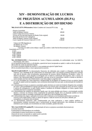 XIV - DEMONSTRAÇÃO DE LUCROS
OU PREJUÍZOS ACUMULADOS (DLPA)
E A DISTRIBUIÇÃO DE DIVIDENDO
780) (ESAF/AFTN-1994/setembro) Dados Contábeis da Comercial PVA Ltda.
R$
- Prejuízo Acumulado
Saldo do Balanço Anterior 600,00
- Ajuste Credor do Exercício Anterior
Excesso de Provisão para Imposto de Renda (Valor original) 100,00
- Reversão da Reserva de Contingência
Saldo do Balanço Anterior (Valor original) 200,00
- Lucro Líquido do Exercício Findo em 31.12.93 1.200,00
Valores da UFIR (hipotéticos)
Do Balanço de 31.12.93 6,00
Do Balanço Anterior 1,50
Com base nos dados acima indique a opção que contém o saldo final da Demonstração de Lucros e ou Prejuízos
Acumulados em 31.12.93
a) zero
b) R$ 2.400,00
c) R$ 4.800,00
d) R$ 1.500,00
e) R$ 1.800,00
781) (PF/PERITO/1993) A Demonstração de Lucros e Prejuízos acumulados, de conformidade coma Lei 6404/76,
descriminará, entre outros:
(A) as transferências para reserva, os dividendos, a parcela dos lucros incorporada ao capital e o saldo ao fim do período.
(B) O saldo das contas do patrimônio líquido.
(C) O lucro ou prejuízo líquido do exercício e o seu montante por ação do Capital Social.
(D)As reversões de provisões e o lucro operacional do exercício.
782)(PCF/UnB/CESPE-97) As demonstrações financeiras são elaboradas para cumprir as obrigações societárias das
empresas, com a finalidade de dar conhecimento aos interessados sobre a sua situação econômico-financeira e permitir
uma série de decisões sobre investimentos, gerenciamento de recursos, direitos trabalhistas, dividendos e outras. Os
objetivos principais a serem atingidos na divulgação são os relativos à informação não-enganosa, clara e concisa, de
maneira a dar representatividade às demonstrações, para que sirvam de instrumentos valiosos a orientar as decisões a
serem tomadas com base nela. Relativamente a esse tema, julgue os seguintes itens.
(1) A Lei das Sociedades por Ações determina a obrigatoriedade de divulgação do montante do lucro ou prejuízo líquido
por ação do capital social da companhia, mais comumente denominado lucro por ação, na demonstração do resultado do
exercício.
(2) A demonstração de lucros ou prejuízos acumulados ganha relevância em razão do dividendo obrigatório das sociedades
por ações e pela possibilidade de segregar parcelas do lucro do exercício para a formação da reserva de lucros a realizar
e reservas de contingências, as quais estarão sujeitas à incidência do dividendo obrigatório no futuro, quando forem
revertidas para lucros ou prejuízos acumulados.
(3) A demonstração das mutações do patrimônio liquido, que é de muita utilidade, pois fornece a movimentação ocorrida
durante o exercício nas diversas contas componentes do patrimônio líquido, deve ser preparada também de forma
obrigatória por todas as sociedades constituídas sob a égide da Lei das Sociedades porAções.
(4) A demonstração das origens e aplicações de recursos deve evidenciar as movimentações patrimoniais ocorridas no
exercício social, dando ênfase a todos os valores de ingresso e saída de recursos de curto prazo, afetando, por
conseqüência, os elementos não-circulantes.
(5) As demonstrações financeiras serão complementadas por notas explicativas e outros quadros analíticos ou
demonstrações contábeis necessários para o esclarecimento da situação patrimonial e dos resultados do exercício,
referindo-se, por exemplo, aos investimentos em outras sociedades, quando relevantes.
783) (Unb-CESPE/STF-analista/99) A demonstração de lucros ou prejuízos acumulados discriminará a(s)
a) receitas do período.
b) participação de administradores nos resultados.
c) participação de partes beneficiárias nos resultados.
d) parcela dos lucros incorporada ao capital social no período.
e) participação de debenturistas nos resultados.
187
 