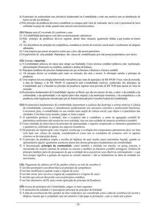 d) O princípio da continuidade tem relevância fundamental na Contabilidade e toda sua essência esta na distribuição de
lucros ou não aos diretores.
e) Pelo princípio da prudência devemos contabilizar os estoques pelo valor de realização, isto é, com o percentual de lucro
embutido no preço de venda, quando estas estivem com razoável certeza.
121) Marque certo (C) ou errado (E), conforme o caso.
(1) A Contabilidade preocupa-se com fatos economicamente valorizáveis.
(2) Pelo princípio da prudência, deve-se registrar, dentre duas situações igualmente válidas, a que resultar no menor
PL.
(3) Em decorrência do princípio da competência, considera-se receita do exercício social atual o recebimento de aluguéis
adiantados.
(4) Uma empresa que possui um passivo maior que o ativo não possui patrimônio.
(5) O patrimônio de uma entidade filantrópica não carece de contabilização, pois não possui proprietários, nem sócios.
122) Assinale a incorreta.
a) A Contabilidade utiliza-se de meios para atingir sua finalidade. Como técnicas contábeis podemos citar: escrituração,
demonstrações financeiras ou contábeis, auditoria e análise de balanço.
b) Princípios contábeis são preceitos fundamentais em que se baseiam a doutrina e a técnica contábil.
c) Os estoques devem ser avaliados pelo custo ou mercado, dos dois o menor. A afirmação satisfaz o princípio da
prudência.
d) Uma empresa tem em estoque determinada mercadoria cujo custo de aquisição é de R$ 450,00. O seu valor de mercado,
à data do balanço, é de R$ 380,00. O responsável pela Contabilidade resolveu, conhecedor dos princípios de
Contabilidade que é e baseado no princípio da prudência, registrar uma provisão de R$ 70,00 para ajustar ao valor de
mercado.
e) Os princípios fundamentais de Contabilidade vigentes no Brasil, que são em número de sete, a saber: o da entidade; o da
continuidade; o da oportunidade; o do registro pelo valor original; o da atualização monetária; o da competência e o da
prudência, estão legalmente formalizados por lei federal elaborada pelo Conselho Federal de Contabilidade.
123) Os princípios fundamentais de contabilidade representam a essência das doutrinas e teorias relativas à ciência
da contabilidade, consoante o entendimento predominante nos universos científico e profissional brasileiros.
Concernem, pois, à contabilidade no seu sentido mais amplo de ciência social, cujo objeto é o patrimônio das
entidades. Com base nesse assunto, julgue os itens a seguir.
 O patrimônio pertence à entidade, mas a reciproca não é verdadeira. a soma ou agregação contábil de
patrimônios autônomos não resulta em nova entidade, mas em uma unidade de natureza econômico-contábil.
 Como resultado da observância do princípio da oportunidade, o registro compreende os elementos quantitativos
e qualitativos, referindo-se apenas aos aspectos monetários.
 Do princípio do registro pelo valor original, resulta que a avaliação dos componentes patrimoniais deve ser feita
com base nos valores de entrada, considerando-se como tais os resultantes do consenso com os agentes
externos ou da imposição destes.
 O princípio da prudência impõe a escolha da hipótese da qual resulte maior patrimônio líquido, quando se
apresentarem opções igualmente aceitáveis diante dos demais princípios fundamentais de contabilidade.
 A denominação princípio da continuidade, como também a entidade em marcha, ou going concern, é
encontrada em muitos sistemas de normas no exterior e também na literatura contábil estrangeira. Embora tal
princípio também parta do pressuposto de que a entidade deva concretizar seus objetivos continuamente - o que
nem sempre significa a geração de riqueza no sentido material -, não se fundamenta na idéia da entidade em
movimento.
124) Pagamento de salários em 05 de outubro, relativo ao mês de setembro é:
 um fato permutativo em observância ao princípio da competência
 um fato modificativo quando usado o regime de caixa
 um fato misto, pois envolve o regime de competência e o regime de caixa
 um fato que está em desacordo com os princípios contábeis
 um fato diminutivo do PL pela correta aplicação do princípio da Prudência
125) Acerca do princípios de Contabilidade, julgue os itens seguintes:
 A autonomia da entidade é o pressuposto principal do princípio da Entidade
 A data da ocorrência do fato gerador de uma venda deve ser considerada como a data da ocorrência da receita e
despesa, mesmo que o comprador seja um caloteiro e não paga as prestações , caso a venda seja a prazo
28
 