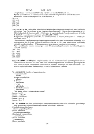 TOTAIS 15.900 15.900
O Capital Social é constituído de 10.000 ações ordinárias do valor de R$ 1,00 cada uma.
Apurado o Lucro Líquido do Exercício, a Cia. decidiu distribuí-lo integralmente na forma de dividendos.
Assim sendo, cada ação da Companhia fará jus ao dividendo de
a) R$ 0,075
b) R$ 0,120
c) R$ 0,240
d) R$ 0,270
e) R$ 0,400
792) (ESAF-CVM/2001) Observando um resumo da Demonstração do Resultado do Exercício (DRE) publicada
pela empresa Finan Cia., podemos ver que ela apurou Lucro Bruto de R$ 5.000,00, Lucro Operacional de R$
2.100,00, Resultado do Exercício de R$ 1.500,00, antes do Imposto de Renda; Provisão para Imposto de Renda
de R$ 500,00 e Lucro Líquido do Exercício após o IR de R$ 1.000,00.
A empresa não tinha prejuízos acumulados, não constituiu reservas no exercício, nem sujeitou-se à contribuição
social sobre o lucro.
Os procedimentos contábeis de praxe contabilizaram a distribuição do lucro, exclusivamente, destinando 20%
para pagamento do dividendo mínimo obrigatório previsto na lei, 20% para pagamento de participação
estatutária aos administradores e 20% para pagamento de participação estatutária aos empregados.
Após a contabilização, podemos constatar que a conta “Dividendos a Pagar”, que antes não tinha saldo, passou
a ter saldo credor de
a) R$ 120,00
b) R$ 128,00
c) R$ 160,00
d) R$ 168,00
e) R$ 200,00
793) (AFPS/CESPE-Unb/2001) Uma companhia aberta com boa situação financeira, que tenha previsto em seu
estatuto social um dividendo fixo de 6% sobre o seu capital social preferencial, pode destinar apenas a parte do
lucro líquido do período correspondente a essa obrigação estatutária, mesmo que essa parte seja inferior a 25%
do lucro líquido ajustado nos termos do artigo 202 da Lei das Sociedades Anônimas.
794) (AGERS/RS/98) Considere os lançamentos abaixo.
I - Lucros acumulados
a Caixa
II - Juros s/Capital próprio
a Bancos
III- Bancos
a Dividendos
IV - Caixa
a Dividendos
V - Dividendos a receber
a Dividendos
Quais deles se referem à remuneração de acionistas?
a) apenas o I e o II
b) apenas o I, o II e o V
c) apenas o II, o III e o IV
d) apenas o III e o IV
e) apenas o IV e o V.
795) (AGERS/RS/98) Para evitar que uma empresa distribua antecipadamente lucros que se consolidarão apenas a longo
prazo, deduzem-se as parcelas desses lucros do resultado utilizando-se o lançamento:
a) Resultados de exercícios futuros
a Lucros a pagar a Longo Prazo
b) Lucros Acumulados
a Reservas de lucros a realizar
c) Resultados de exercícios futuros
a Lucros a realizar
d) Lucros acumulados
a Lucros a realizar
e) Lucros acumulados
190
 