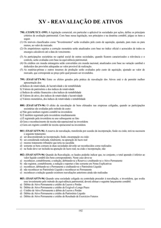 XV - REAVALIAÇÃO DE ATIVOS
798) (CESPE/TCU-1995) A legislação comercial, em particular a aplicável às sociedades por ações, define os principais
critérios de avaliação patrimonial. Com base nessa legislação, nos princípios e na doutrina contábil, julgue os itens a
seguir.
(1) Os imóveis classificados como "Investimentos" serão avaliados pelo custo de aquisição, ajustado, para mais ou para
menos, ao valor de mercado.
(2) Os empréstimos sujeitos a correção monetária serão atualizados com base no índice oficial e acrescidos de todos os
encargos calculáveis até a data do vencimento.
(3) As participações societárias no capital social de outras sociedades, quando ficarem caracterizados a relevância e o
controle, serão avaliadas com base na equivalência patrimonial.
(4) Os créditos em moeda estrangeira serão convertidos em moeda nacional, atualizados com base na variação cambial e
deduzidos das provisões adequadas ao valor provável de realização.
(5) As matérias-primas e outros insumos de produção serão avaliados pelo custo de aquisição, ajustado ao valor de
mercado, que corresponde ao preço pelo qual possam ser revendidos.
799) (ESAF/AFTN-96) Entre os efeitos gerados pela prática de reavaliação dos Ativos está o de permitir melhor
apresentação dos:
a) Índices de rotatividade, de lucratividade e de rentabilidade
b) Valores do patrimônio e dos índices de rotatividade
c) Índices de solidez financeira e dos índices de rentabilidade
d) Valores do ativo, dos índices de rotatividade e lucratividade
e) Valores monetários, dos índices de rotatividade e rentabilidade
800) (ESAF/AFTN-96) O efeito da reavaliação de bens efetuados nas empresas coligadas, quando as participações
societárias são avaliadas pelo método de custo:
a) Não gera nenhum registro contábil na investidora
b) É também registrado pela investidora imediatamente
c) É registrado pela investidora no ano subsequente ao fato
d) Gera o reconhecimento de receita não-operacional na investidora
e) Gera um registro contábil de receita operacional na investidora
801) (ESAF/AFTN-96) A reserva de reavaliação, transferida por ocasião da incorporação, fusão ou cisão, terá na sucessora
o seguinte tratamento:
a) ser desconsiderada na incorporação, fusão, encampação ou cisão
b) ser considerada realizada, totalmente, na apuração do lucro real
c) mesmo tratamento tributário que teria na sucedida
d) somente os bens comuns às duas sociedades deverão ser reconhecidos como realizados
e) na fusão deve ser incluída na apuração do lucro real; na cisão e incorporação, não
802) (ESAF/AFTN-96) Quando da Reavaliação, os laudos poderão indicar que, no conjunto, o total apurado é inferior ao
valor líquido contábil dos bens correspondentes. Neste caso deve-se
a) reconhecer, contabilmente, a redução, debitando-se a Reserva e creditando-se o Ativo Permanente
b) não registrar, contabilmente, a redução e reportar o fato somente em Notas Explicativas
c) reconhecer, debitando-se o Permanente e creditando-se o Patrimônio Líquido
d) não reconhecer no Patrimônio Líquido e reconhecer no Permanente
e) reconhecer a redução quando existirem reavaliações anteriores ainda não realizadas
803) (ESAF/AFTN-96) Quando uma sociedade coligada ou controlada proceder à reavaliação, a investidora, que avalia
esse investimento pelo método da equivalência patrimonial, deverá efetuar o seguinte lançamento contábil:
a) Débito de Ativo Permanente e crédito de Lucros e Perdas
b) Débito de Ativo Permanente e crédito de Exigível a Longo Prazo
c) Crédito de Ativo Permanente e débito de Lucros e Perdas
d) Débito de Ativo Permanente e crédito de Patrimônio Líquido
e) Débito de Ativo Permanente e crédito de Resultado de Exercícios Futuros
192
 