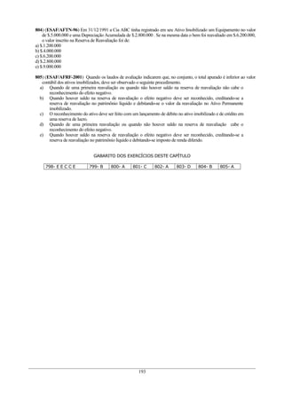 804) (ESAF/AFTN-96) Em 31/12/1991 a Cia ABC tinha registrado em seu Ativo Imobilizado um Equipamento no valor
de $.5.000.000 e uma Depreciação Acumulada de $.2.800.000 . Se na mesma data o bem foi reavaliado em $.6.200.000,
o valor inscrito na Reserva de Reavaliação foi de:
a) $.1.200.000
b) $.4.000.000
c) $.6.200.000
d) $.2.800.000
e) $.9.000.000
805) (ESAF/AFRF-2001) Quando os laudos de avaliação indicarem que, no conjunto, o total apurado é inferior ao valor
contábil dos ativos imobilizados, deve ser observado o seguinte procedimento.
a) Quando de uma primeira reavaliação ou quando não houver saldo na reserva de reavaliação não cabe o
reconhecimento do efeito negativo.
b) Quando houver saldo na reserva de reavaliação o efeito negativo deve ser reconhecido, creditando-se a
reserva de reavaliação no patrimônio líquido e debitando-se o valor da reavaliação no Ativo Permanente
imobilizado.
c) O reconhecimento do ativo deve ser feito com um lançamento de débito no ativo imobilizado e de crédito em
uma reserva de lucro.
d) Quando de uma primeira reavaliação ou quando não houver saldo na reserva de reavaliação cabe o
reconhecimento do efeito negativo.
e) Quando houver saldo na reserva de reavaliação o efeito negativo deve ser reconhecido, creditando-se a
reserva de reavaliação no patrimônio líquido e debitando-se imposto de renda diferido.
GABARITO DOS EXERCÍCIOS DESTE CAPÍTULO
798- E E C C E 799- B 800- A 801- C 802- A 803- D 804- B 805- A
193
 