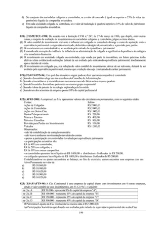 d) No conjunto das sociedades coligadas e controladas, se o valor de mercado é igual ou superior a 25% do valor do
patrimônio líquido da companhia investidora.
e) Em cada sociedade coligada ou controlada, se o valor de realização é igual ou superior a 15% do valor do patrimônio
líquido da companhia investidora.
820) (CESPE/TCU-1998) De acordo com a Instrução CVM n.º 247, de 27 de março de 1996, que dispõe, entre outras
coisas, a respeito da avaliação de investimentos em sociedades coligadas e controladas, julgue os itens abaixo.
(1) O valor contábil do investimento relevante e influente em coligada ou controlada abrange o custo de aquisição mais a
equivalência patrimonial e o ágio não-amortizado, deduzidos o deságio não-amortizado e a provisão para perdas.
(2) O investimento em controlada deve ser avaliado pelo método da equivalência patrimonial.
(3) É considerada exemplo de evidência de influência na administração da coligada a significativa dependência tecnológica
e/ou econômico-financeira.
(4) O investimento em sociedade coligada ou controlada, cuja venda por parte da investidora, em futuro próximo, tenha
efetiva e clara evidência de realização, deixará de ser avaliado pelo método da equivalência patrimonial, imediatamente
após a decisão de venda.
(5) O investimento em coligada que, por redução do valor contábil do investimento, deixar de ser relevante, deixará de ser
avaliado pela equivalência patrimonial, mesmo que a redução não seja considerada de caráter permanente.
821) (ESAF/AFTN-96): Em qual das situações a seguir pode-se dizer que uma companhia é controlada:
a) Quando a Investidora elege um dos membros do Conselho de Administração
b) Quando a investidora e a investida atuam no mesmo mercado fabricando o mesmo produto
c) Quando Investida e Investidora pertencem ao mesmo grupo empresarial
d) Quando é dona da patente da tecnologia explorada pela Investida
e) Quando um dos acionistas da empresa possui 10% do capital preferencial
822) (AFRF-2001) A empresa Lua S.A. apresentou valores não circulantes ou permanentes, com os seguintes saldos:
Contas: Saldos
Ações de Coligadas R$ 2.000,00
Ações de Controladas R$ 5.000,00
Ações em Outras Cias. R$ 1.000,00
Gastos Pré-operacionais R$ 200,00
Marcas e Patentes R$ 400,00
Móveis e Utensílios R$ 800,00
Provisão para Perdas em Investimentos R$ 100,00
Veículos R$ 1.200,00
Observações:
- não há contabilização de correção monetária
- não houve nenhuma movimentação no saldo das contas
- apenas a participação em controladas é avaliada por equivalência patrimonial
- as participações acionárias são:
PA de 40% em controladas;
PA de 20% em coligadas; e
PA de 10% em outras companhias.
- as controladas apuraram lucro líquido de R$ 1.000,00 e distribuíram dividendos de R$ 200,00;
- as coligadas apuraram lucro líquido de R$ 1.000,00 e distribuíram dividendos de R$ 200,00.
Contabilizando-se os ajustes necessários ao balanço, no fim do exercício, vamos encontrar essa empresa com um
Ativo Permanente no valor de
a) R$ 10.860,00
b) R$ 10.980,00
c) R$ 10.620,00
d) R$ 10.900,00
e) R$ 10.820,00
823) (ESAF/AFTN-98) A Cia. Continental é uma empresa de capital aberto com investimentos em 4 outras empresas,
sendo o valor contábil de seus investimentos, em 31.12.19x7, o seguinte:
na Cia. A R$ 50.000 - representa 8% do capital da empresa "A";
na Cia. B R$ 100.000 - representa 15% do capital da empresa "B";
na Cia. C R$ 150.000 - representa 25% do capital da empresa "C";
na Cia. D R$ 500.000 - representa 40% do capital da empresa "D".
O Patrimônio Líquido da Cia. Continental na mesma data é R$ 5.000.000.
As Participações Societárias que deverão ser avaliadas pelo método da equivalência patrimonial são as das Cias:
196
 