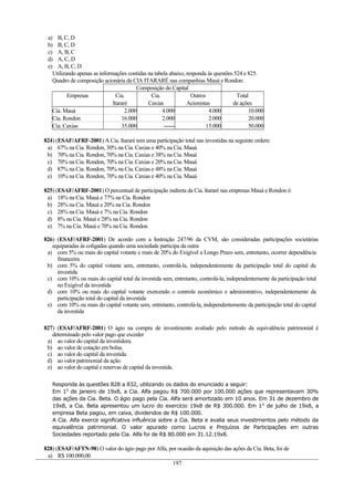 a) B, C, D
b) B, C, D
c) A, B, C
d) A, C, D
e) A, B, C, D
Utilizando apenas as informações contidas na tabela abaixo, responda às questões 524 e 825.
Quadro de composição acionária da CIA ITARARÉ nas companhias Mauá e Rondon:
Composição do Capital
Empresas Cia. Cia. Outros Total
Itararé Caxias Acionistas de ações
Cia. Mauá 2.000 4.000 4.000 10.000
Cia. Rondon 16.000 2.000 2.000 20.000
Cia. Caxias 35.000 ------ 15.000 50.000
824) (ESAF/AFRF-2001) A Cia. Itararé tem uma participação total nas investidas na seguinte ordem:
a) 67% na Cia. Rondon, 30% na Cia. Caxias e 40% na Cia. Mauá
b) 70% na Cia. Rondon, 70% na Cia. Caxias e 38% na Cia. Mauá
c) 70% na Cia. Rondon, 70% na Cia. Caxias e 20% na Cia. Mauá
d) 87% na Cia. Rondon, 70% na Cia. Caxias e 48% na Cia. Mauá
e) 10% na Cia. Rondon, 70% na Cia. Caxias e 40% na Cia. Mauá
825) (ESAF/AFRF-2001) O percentual de participação indireta da Cia. Itararé nas empresas Mauá e Rondon é:
a) 18% na Cia. Mauá e 77% na Cia. Rondon
b) 28% na Cia. Mauá e 20% na Cia. Rondon
c) 28% na Cia. Mauá e 7% na Cia. Rondon
d) 8% na Cia. Mauá e 28% na Cia. Rondon
e) 7% na Cia. Mauá e 70% na Cia. Rondon
826) (ESAF/AFRF-2001) De acordo com a Instrução 247/96 da CVM, são consideradas participações societárias
equiparadas às coligadas quando uma sociedade participa da outra
a) com 5% ou mais do capital votante e mais de 20% do Exigível a Longo Prazo sem, entretanto, ocorrer dependência
financeira
b) com 5% do capital votante sem, entretanto, controlá-la, independentemente da participação total do capital da
investida
c) com 10% ou mais do capital total da investida sem, entretanto, controlá-la, independentemente da participação total
no Exigível da investida
d) com 10% ou mais do capital votante exercendo o controle econômico e administrativo, independentemente da
participação total do capital da investida
e) com 10% ou mais do capital votante sem, entretanto, controlá-la, independentemente da participação total do capital
da investida
827) (ESAF/AFRF-2001) O ágio na compra de investimento avaliado pelo método da equivalência patrimonial é
determinado pelo valor pago que exceder
a) ao valor do capital da investidora.
b) ao valor de cotação em bolsa.
c) ao valor do capital da investida.
d) ao valor patrimonial da ação.
e) ao valor do capital e reservas de capital da investida.
Responda às questões 828 a 832, utilizando os dados do enunciado a seguir:
Em 10
de janeiro de 19x8, a Cia. Alfa pagou R$ 700.000 por 100.000 ações que representavam 30%
das ações da Cia. Beta. O ágio pago pela Cia. Alfa será amortizado em 10 anos. Em 31 de dezembro de
19x8, a Cia. Beta apresentou um lucro do exercício 19x8 de R$ 300.000. Em 10
de julho de 19x8, a
empresa Beta pagou, em caixa, dividendos de R$ 100.000.
A Cia. Alfa exerce significativa influência sobre a Cia. Beta e avalia seus investimentos pelo método da
equivalência patrimonial. O valor apurado como Lucros e Prejuízos de Participações em outras
Sociedades reportado pela Cia. Alfa foi de R$ 80.000 em 31.12.19x8.
828) (ESAF/AFTN-98) O valor do ágio pago por Alfa, por ocasião da aquisição das ações da Cia. Beta, foi de
a) R$ 100.000,00
197
 