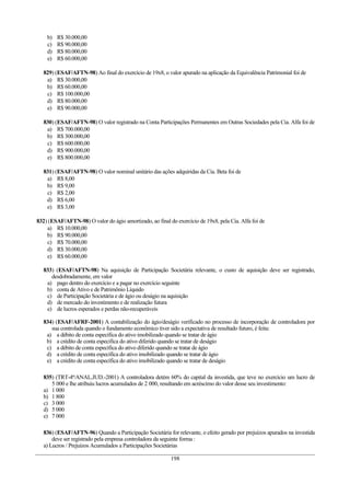 b) R$ 30.000,00
c) R$ 90.000,00
d) R$ 80.000,00
e) R$ 60.000,00
829) (ESAF/AFTN-98) Ao final do exercício de 19x8, o valor apurado na aplicação da Equivalência Patrimonial foi de
a) R$ 30.000,00
b) R$ 60.000,00
c) R$ 100.000,00
d) R$ 80.000,00
e) R$ 90.000,00
830) (ESAF/AFTN-98) O valor registrado na Conta Participações Permanentes em Outras Sociedades pela Cia. Alfa foi de
a) R$ 700.000,00
b) R$ 300.000,00
c) R$ 600.000,00
d) R$ 900.000,00
e) R$ 800.000,00
831) (ESAF/AFTN-98) O valor nominal unitário das ações adquiridas da Cia. Beta foi de
a) R$ 8,00
b) R$ 9,00
c) R$ 2,00
d) R$ 6,00
e) R$ 3,00
832) (ESAF/AFTN-98) O valor do ágio amortizado, ao final do exercício de 19x8, pela Cia. Alfa foi de
a) R$ 10.000,00
b) R$ 90.000,00
c) R$ 70.000,00
d) R$ 30.000,00
e) R$ 60.000,00
833) (ESAF/AFTN-98) Na aquisição de Participação Societária relevante, o custo de aquisição deve ser registrado,
desdobradamente, em valor
a) pago dentro do exercício e a pagar no exercício seguinte
b) conta de Ativo e de Patrimônio Líquido
c) de Participação Societária e de ágio ou deságio na aquisição
d) de mercado do investimento e de realização futura
e) de lucros esperados e perdas não-recuperáveis
834) (ESAF/AFRF-2001) A contabilização do ágio/deságio verificado no processo de incorporação de controladora por
sua controlada quando o fundamento econômico tiver sido a expectativa de resultado futuro, é feita:
a) a débito de conta específica do ativo imobilizado quando se tratar de ágio
b) a crédito de conta especifica do ativo diferido quando se tratar de deságio
c) a débito de conta específica do ativo diferido quando se tratar de ágio
d) a crédito de conta específica do ativo imobilizado quando se tratar de ágio
e) a crédito de conta específica do ativo imobilizado quando se tratar de deságio
835) (TRT-4ª/ANAL.JUD.-2001) A controladora detém 60% do capital da investida, que teve no exercício um lucro de
5 000 e lhe atribuiu lucros acumulados de 2 000, resultando em acréscimo do valor desse seu investimento:
a) 1 000
b) 1 800
c) 3 000
d) 5 000
e) 7 000
836) (ESAF/AFTN-96) Quando a Participação Societária for relevante, o efeito gerado por prejuízos apurados na investida
deve ser registrado pela empresa controladora da seguinte forma :
a) Lucros / Prejuízos Acumulados a Participações Societárias
198
 