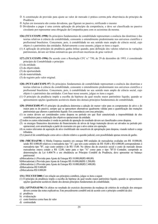  A constituição de provisão para ajuste ao valor de mercado é prática correta pela observância do princípio da
Prudência
 Ações em tesouraria são contas devedoras, que figuram no passivo, retificando o mesmo
 Dividendos a pagar é uma correta aplicação do princípio da competência, e deve ser classificada no passivo
circulante por representar uma obrigação da Companhia para com os acionistas da mesma.
126) (TCU/CESPE-1998) Os princípios fundamentais de contabilidade representam a essência das doutrinas e das
teorias relativas à ciência da contabilidade, consoante o entendimento predominante nos universos científico e
profissional brasileiros. Concernem, pois, à contabilidade no seu sentido mais amplo de ciência social, cujo
objeto é o patrimônio das entidades. Relativamente a esse assunto, julgue os itens a seguir.
(1) A aplicação do princípio da prudência ganha ênfase quando, para definição dos valores relativos às variações
patrimoniais, devam ser feitas estimativas que envolvam incertezas de grau variável.
127) (TCU/CESPE-1996) De acordo com a Resolução CFC n.º 750, de 29 de dezembro de 1993, é considerado
princípio de Contabilidade o princípio
(1) da entidade.
(2) da objetividade.
(3) da oportunidade.
(4) da materialidade.
(5) do registro pelo valor original.
128) (PCF/UnB/CESPE-97) Os princípios fundamentais de contabilidade representam a essência das doutrinas e
teorias relativas à ciência da contabilidade, consoante o entendimento predominante nos universos científico e
profissional brasileiros. Concernem, pois, à contabilidade no seu sentido mais amplo de ciência social, cujo
objeto é o patrimônio das entidades. Com base nesse assunto, julgue os itens a seguir.
(1) O principio da prudência impõe a escolha da hipótese da qual resulte maior patrimônio líquido, quando se
apresentarem opções igualmente aceitáveis diante dos demais princípios fundamentais de contabilidade.
129) (INSS/CESPE-97) O princípio da prudência determina a adoção do menor valor para os componentes do ativo e do
maior para os do passivo, sempre que se apresentem alternativas igualmente válidas para a quantificação das mutações
patrimoniais que alterem o patrimônio líquido. Em consonância com esse princípio,
(1) os custos devem ser considerados como despesa no período em que ficar caracterizada a impossibilidade de eles
contribuírem para a realização dos objetivos operacionais da entidade.
(2) todos os custos relacionados à venda no período de apuração do resultado devem ser classificados como despesa.
(3) os encargos financeiros decorrentes do financiamento de ativos de longa maturação devem ser ativados no período pré-
operacional, com amortização a partir do momento em que o ativo entrar em operação.
(4) os custos relevantes de aquisição de ativo imobilizado são suscetíveis de apropriação para despesa, visando reduzir a carga
tributária.
(5) é passível de contabilização como ativo o direito relativo a questão judicial, com possibilidade apenas remota de ganho.
130) (MIC/ESAF/98) A Minha Empresa mantém em estoque 800 unidades de mercadorias avaliadas em R$ 10.000,00,
sendo R$ 4.000,00 relativos à mercadoria tipo "A", que tem custo unitário de R$ 10,00 e R$ 6.000,00 correspondentes à
mercadoria tipo "B", cujo custo unitário é de R$ 15,00. No último dia do exercício social o custo de mercado dessas
mercadorias estava cotado a R$ 12,00, tanto para o tipo "A" como para o tipo "B".O Contador, cumprindo as
determinações da Lei 6.404/76 e em obediência ao Princípio Contábil da Prudência, deve apresentar no balanço
patrimonial
a)Mercadorias (-) Provisão para Ajuste de Estoque R$ 10.000,00(R$ 400,00)
b)Mercadorias(-) Provisão para Ajuste de Estoque R$ 10.000,00(R$ 1.200,00)
c)Mercadorias (-) Provisão para Ajuste de Estoque R$ 10.000,00(R$ 2.400,00)
d)Mercadorias R$ 9.600,00
e)Mercadorias R$ 8.800,00
131) (TEC/CEF/2000) Com relação aos princípios contábeis, julgue os itens a seguir.
(1) O princípio da prudência impõe a escolha da hipótese da qual resulte maior patrimônio líquido, quando se apresentarem
opções igualmente aceitáveis diante dos demais princípios fundamentais de contabilidade.
132) (AFTN/ESAF/96) Os efeitos no resultado do exercício decorrentes da mudança de critérios de avaliação dos estoques
devem constar das notas explicativas. Este procedimento contábil está de acordo com o princípio contábil da (do)
a) prudência
b) evidenciação
c) custo histórico como base de valor
d) continuidade
29
 