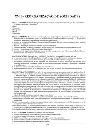 XVII - REORGANIZAÇÃO DE SOCIEDADES
849) (ESAF/AFTN/96) A operação pela qual uma ou mais sociedades são absorvidas por outra, que lhes sucede em todos
os direitos e obrigações, é chamada de
a) Fusão
b) Consórcio
c) Incorporação
d) Cisão
e) Monopólio
850) (ESAF/AFTN/98) No processo de incorporação, uma das preocupações é garantir uma participação justa dos
acionistas tanto da incorporadora quanto da incorporada no novo Patrimônio Líquido que surge. As opções abaixo
representam procedimentos que garantirão esta justa participação, exceto
a) proceder ao levantamento do Balanço Patrimonial contábil na mesma data-base e com os mesmos critérios contábeis
para ambas as empresas
b) proceder à incorporação pelos valores contábeis originais da data-base
c) o aumento de capital na incorporadora tomará por base um preço de emissão das ações igual ao valor patrimonial
d) proceder à contabilização das diferenças oriundas das avaliações
e) proceder, através de peritos, à avaliação patrimonial de ambas as empresas aos seus valores de mercado, com base nos
mesmos critérios de avaliação dos Ativos e Passivos
851) (ESAF/AFRF-2001) De acordo com a Lei 6.404/76 - Lei das S/A., incorporação é operação pela qual
a) se unem duas ou mais sociedades para formar sociedade nova que lhes sucederá em todos os direitos e obrigações.
b) uma ou mais sociedades são absorvidas por outra, que lhes sucede em todos os direitos e obrigações.
c) a companhia transfere parcelas do seu patrimônio para uma ou mais sociedades, constituídas para esse fim, ou já
existentes, extinguindo-se a companhia cindida, se houver versão de todo o seu patrimônio, e dividindo-se o seu capital,
se parcial a versão.
d) se unem duas ou mais sociedades sem formar uma sociedade nova.
e) a companhia transfere parcelas do seu patrimônio para uma ou mais sociedades, sem extinguir a sociedade cindida.
852) (CESPE/Unb-TEC/CEF/2000) As ações de uma companhia aberta apresentaram uma forte queda na bolsa de
valores em razão da divulgação de uma reorganização societária, segundo a qual ela incorporaria oito outras empresas.
O patrimônio líquido da empresa resultante seria formado pela soma do patrimônio líquido de todas as empresas
envolvidas no processo de incorporação, linha por linha, de maneira a não alterar a situação de reservas, e a relação de
troca entre as ações seria feita com base no valor patrimonial CONTÁBILdelas, apurado ao final do mês imediatamente
anterior ao da aprovação da incorporação pela assembléia geral extraordinária convocada para tratar desse assunto.
Como cada empresa envolvida nessa incorporação não possuía qualquer participação acionária nas demais empresas
participantes desse processo, poder-se-ia deduzir que a nova situação e as perspectivas de resultados futuros,
conseqüências da reorganização, não teriam sido bem-vistas pelo mercado de valores mobiliários, especialmente pelos
investidores. As razões podem ser inúmeras, como eventuais ativos ruins das empresas a serem incorporadas, dívidas
elevadas dessas empresas etc. Nessa situação, a alternativa de incorporação que, talvez, pudesse ser mais bem-vista pelo
mercado seria com a relação de trocas das ações feita com base no valor de mercado destas e não com base no valor
patrimonial contábil.
Apartir da situação hipotética apresentada, julgue os itens abaixo.
(1) De acordo com a legislação de regência a sociedade incorporadora acima descrita é uma sociedade por ações.
(2) Na incorporação societária citada, todos os ativos e passivos das empresas envolvidas podem ser aglutinadas, exceto o
capital social.
(3) Após essa incorporação societária, eventuais dívidas e créditos entre as empresas envolvidas, anteriores ao ato de
incorporação, seriam automaticamente anulados.
(4) No processo relatado, os acionistas/sócios majoritários das empresas incorporadas passam a ser acionistas/sócios da
empresa incorporadora, mas os acionistas minoritários não poderiam ter essa opção, segundo a legislação de regência.
(5) Em face da situação descrita, todos os lançamentos de incorporação deveriam ser feitos no livro diário da incorporadora.
853) (ESAF/AFTN/98) Incorporação é a operação pela qual uma (um)
a) empresa adquire mais de 50% do controle acionário de outra do mesmo grupo
b) empresa une seu patrimônio a outra formando uma terceira
c) edifício é construído por uma empresa em um terreno previamente cedido pela outra
d) empresa transfere a totalidade do Patrimônio para outra que a sucede em direitos e obrigações
e) empresa passa a ter acionistas comuns a uma outra empresa
202
 