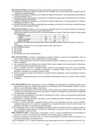 854) (ESAF/AFTN/96) O procedimento que deve ser observado no processo de fusão de sociedade é:
a) a nomeação dos peritos que avaliarão os patrimônios das sociedades deve ser feita apenas pela Assembléia Geral de
Acionistas da companhia fundida
b) a exigência de entrega pela entidade que será fundida dos Balanços Patrimoniais e das Demonstrações de Resultado de
Exercício dos últimos 5 anos.
c) a nomeação dos peritos que Avaliarão os patrimônios das sociedades feita apenas pela Assembléia Geral de Acionistas da
companhia adquirente do Patrimônio
d) a exigência de entrega pela entidade que será fundida dos Balanços Patrimoniais e das Demonstrações das Mutações
Patrimoniais dos últimos 3 anos
e) a nomeação dos peritos que avaliarão os patrimônios das sociedades envolvidas deve ser feita pela Assembléia Geral que
aprovar o protocolo da operação da fusão
855) (ESAF/AFTN/98)As empresas A, B e C encerram suas atividades através de uma fusão, transferindo seu Patrimônio
Líquido para a formação de uma nova empresa denominada "D".
Cada uma das empresas possui dois sócios com igual participação no Capital. O Patrimônio Líquido de cada empresa
antes da fusão era:
Patrimônio Líquido A B C
Capital 760 720 2.880
Lucros Acumulados 200 0 0
Reserva de Lucro 0 240 0
As empresas A e B aumentaram seu Capital antes da fusão, utilizando os saldos de Lucros Acumulados e Reserva de
Lucro.
A participação, individual, dos sócios da empresa B após a fusão é equivalente a
a) R$ 1.440,00 para cada um
b) 10% do total
c) 30% do total
d) 50% do total
e) R$ 380,00 para um e R$ 1.360,00 para outro
856) (ESAF/AFTN/98)Com relação às reorganizações societárias mediante os processos de incorporações, fusões ou
cisões, podemos afirmar que todas as opções abaixo são corretas, exceto
a) fusão é a operação pela qual se unem duas ou mais sociedades para formar sociedade nova, que as sucederá em todos os
direitos e obrigações
b) uma companhia emissora de debêntures em circulação ficará sempre obrigada à prévia autorização dos debenturistas
sob pena de nulidade da incorporação, fusão ou cisão
c) cisão é a operação pela qual a companhia transfere parcelas do seu patrimônio para uma ou mais sociedades,
constituídas para esse fim, ou já existentes, extinguindo-se a companhia cindida, se houver versão de todo o seu
patrimônio, e dividindo-se o seu capital, se parcial a versão
d) interesses de natureza societária entre quotistas ou acionistas são fatores importantes a serem contemplados no processo
de reorganização
e) incorporação é a operação pela qual uma ou mais sociedades são absorvidas por outra, que a sucede em todos os direitos
e obrigações
857) (INSS/CESPE-98) Fusão, incorporação e cisão são modalidades de reorganização de sociedades, previstas em lei,
que permitem às empresas, a qualquer tempo, promover as reformulações que forem apropriadas, atendendo a diversos
objetivos.Acerca desse assunto, julgue os itens abaixo.
(1) Um processo de incorporação, fusão ou cisão, antes de se efetivar, requer que os órgãos da administração ou sócios das
sociedades interessadas firmem um protocolo, que incluirá os critérios e as principais bases de efetivação da modalidade
de reorganização a ser implementada.
(2) Até sessenta dias após publicados os atos relativos à incorporação ou fusão. o credor por ela prejudicado poderá pleitear
judicialmente a anulação da operação.
(3) Incorporação é a operação pela qual se unem duas ou mais sociedades para formar sociedade nova, que lhes sucederá
em todos os direitos e obrigações.
(4) Fusão é a operação pela qual a companhia transfere parcelas do seu patrimônio para uma ou mais sociedades.
constituídas para esse fim, ou já existentes, extinguindo-se a companhia fusionada, se houver versão de todo o seu
patrimônio, e dividindo-se o seu capital, se a versão for parcial.
(5) Na incorporação, fusão ou cisão, a contabilidade pode adotar o critério de avaliação dos ativos a valores de saída, na
base de liquidação forçada, decaindo os princípios de contabilidade, a menos que se trate de companhia aberta, com
ações negociadas em bolsa de valores.
858) (CESPE/TCU-1995) A transformação, a incorporação, a fusão e a cisão são reguladas pela Lei das Sociedades por
Ações (Lei nº 6.404/76). Tomando por base a legislação sobre a matéria, julgue os seguintes itens.
(1) Havendo incorporação da sociedade B pela A, os sócios da B participarão do decorrente aumento de capital na A, na
proporção das participações que detinham na B.
(2) Se as sociedades A, B e C se fundem, desaparecem as três, dando origem a uma nova, constituída pelos sócios de A, B e
C.
203
 