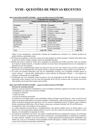 XVIII - QUESTÕES DE PROVAS RECENTES
864) Unb/CESPE-MJ/DPF/ANP/DRS – Agente de Policia Federal (27/01/2002)
Companhia das Armações S.A.
balanço patrimonial em 31/12/2000 (em R$ mil)
Ativo passivo
circulante 835.750 circulante 1.100.500
caixa 306.550 Fornecedores 160.000
Bancos 1.200 Pessoal e encargos a pagar 90.500
Contas a receber 253.000 Tributos a pagar 558.000
Estoque 125.000 Aluguéis e seguros a pagar 85.000
despesas do período seguinte 150.000 Dividendos 37.000
realizável a longo prazo 250.000 Empréstimos 170.000
Empréstimos a sócios 250.000 Res. Exercício futuro 31.250
permanente 281.000 patrimônio líquido 235.000
Investimentos 0 capital social 130.000
Imobilizado 125.000 reservas de capital 20.000
Diferido 156.000 Reservas de lucros 25.000
Lucros acumulados 60.000
Total 1.366.750 Total 1.366.750
Julgue os itens subseqüentes, considerando o balanço da Companhia das Armações S.A., indústria produtora de
grades metálicas, apresentado acima.
1. No balanço da companhia, os elevados valores das contas despesas do período seguinte e diferido estão dando sinais
de que ativos foram avaliados segundo critérios de qualidade duvidosa.
2. Sabendo que todas as saídas de vendas dessa companhia são tributadas pelo ICMS e pelo IPI, então, nas entradas
por compra de matérias-primas, os impostos incluídos nas notas fiscais correspondentes devem ser computados na
apuração do custo dos produtos.
3. Sabendo que essa companhia paga imposto de renda com base no lucro real, conclui-se que ela deve controlar, na
parte B do Livro de Apuração do Lucro Real (LALUR), as adições temporárias feitas na parte A do referido livro.
4. No custeio dos produtos fabricados, para fins da contabilidade societária, essa companhia considera apenas os
custos variáveis — mão-de-obra, matéria-prima e custos indiretos de fabricação variáveis —, em respeito aos
princípios fundamentais de contabilidade.
5. Considerando que essa companhia tenha um passivo real com fornecedores de R$ 400 mil na data do balanço
apresentado acima, portanto, com um valor não-registrado de R$ 240 mil, conclui-se que, no balanço, há ativo(s)
subavaliado(s) e(ou) patrimônio líquido superavaliado.
865) Unb/CESPE-MJ/DPF/ANP/DRS – Agente de Policia Federal (27/01/2002)
Presença da economia informal
Define-se economia informal a desobediência civil de atividades econômicas regulares de mercado. Por exemplo:
• trabalhadores sem registro em carteira de trabalho;
• sonegação de impostos;
• vendas sem notas;
• serviços de autônomos sem recibo.
Se incluirmos as atividades ilegais, como contrabando, tráfico de drogas, jogo do bicho etc., temos o conceito mais
amplo de economia subterrânea ou economia marginal. Evidentemente, a não-inclusão desse tipo de transação no
cálculo do Produto Nacional pode representar um viés razoável, dependendo do país. No Brasil, a única estatística
oficial, calculada pelo IBGE para o Rio de Janeiro, mostra que a economia informal é de 18% do PIB carioca.
Considerando o texto acima, julgue os itens seguintes.
1. As vendas realizadas sem nota fiscal e, conseqüentemente, sem registro contábil, levam, em última análise, a um
balanço com valor de patrimônio líquido superior ao real no valor das vendas sem nota menos os impostos e outras
despesas, em conseqüência da operação de venda.
2. As compras de mercadorias sem notas e sem registro contábil interferem na avaliação dos estoques, na escrituração
do livro de inventário, no registro do passivo junto a fornecedores, nas disponibilidades, na apuração do resultado e
em outras rubricas contábeis. Com essa ocorrência, a situação patrimonial demonstrada pela contabilidade será
melhor que a real, se as mercadorias assim compradas tiverem sido pagas e vendidas e todas as demais transações
tiverem sido devidamente registradas contabilmente.
206
 