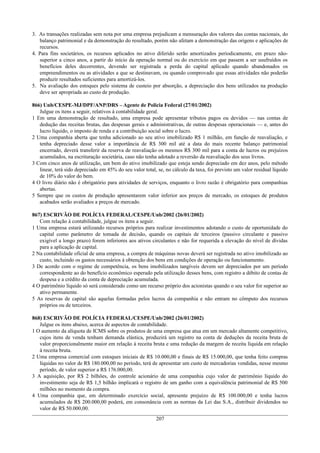 3. As transações realizadas sem nota por uma empresa prejudicam a mensuração dos valores das contas nacionais, do
balanço patrimonial e da demonstração do resultado, porém não afetam a demonstração das origens e aplicações de
recursos.
4. Para fins societários, os recursos aplicados no ativo diferido serão amortizados periodicamente, em prazo não-
superior a cinco anos, a partir do início da operação normal ou do exercício em que passem a ser usufruídos os
benefícios deles decorrentes, devendo ser registrada a perda do capital aplicado quando abandonados os
empreendimentos ou as atividades a que se destinavam, ou quando comprovado que essas atividades não poderão
produzir resultados suficientes para amortizá-los.
5. Na avaliação dos estoques pelo sistema de custeio por absorção, a depreciação dos bens utilizados na produção
deve ser apropriada ao custo de produção.
866) Unb/CESPE-MJ/DPF/ANP/DRS – Agente de Policia Federal (27/01/2002)
Julgue os itens a seguir, relativos à contabilidade geral.
1 Em uma demonstração de resultado, uma empresa pode apresentar tributos pagos ou devidos — nas contas de
dedução das receitas brutas, das despesas gerais e administrativas, de outras despesas operacionais — e, antes do
lucro líquido, o imposto de renda e a contribuição social sobre o lucro.
2 Uma companhia aberta que tenha adicionado ao seu ativo imobilizado R$ 1 milhão, em função de reavaliação, e
tenha depreciado desse valor a importância de R$ 300 mil até a data do mais recente balanço patrimonial
encerrado, deverá transferir da reserva de reavaliação os mesmos R$ 300 mil para a conta de lucros ou prejuízos
acumulados, na escrituração societária, caso não tenha adotado a reversão da reavaliação dos seus livros.
3 Com cinco anos de utilização, um bem do ativo imobilizado que esteja sendo depreciado em dez anos, pelo método
linear, terá sido depreciado em 45% do seu valor total, se, no cálculo da taxa, foi previsto um valor residual líquido
de 10% do valor do bem.
4 O livro diário não é obrigatório para atividades de serviços, enquanto o livro razão é obrigatório para companhias
abertas.
5 Sempre que os custos de produção apresentarem valor inferior aos preços de mercado, os estoques de produtos
acabados serão avaliados a preços de mercado.
867) ESCRIVÃO DE POLÍCIA FEDERAL/CESPE/Unb/2002 (26/01/2002)
Com relação à contabilidade, julgue os itens a seguir.
1 Uma empresa estará utilizando recursos próprios para realizar investimentos adotando o custo de oportunidade do
capital como parâmetro de tomada de decisão, quando os capitais de terceiros (passivo circulante e passivo
exigível a longo prazo) forem inferiores aos ativos circulantes e não for requerida a elevação do nível de dívidas
para a aplicação de capital.
2 Na contabilidade oficial de uma empresa, a compra de máquinas novas deverá ser registrada no ativo imobilizado ao
custo, incluindo os gastos necessários à obtenção dos bens em condições de operação ou funcionamento.
3 De acordo com o regime de competência, os bens imobilizados tangíveis devem ser depreciados por um período
correspondente ao do benefício econômico esperado pela utilização desses bens, com registro a débito de contas de
despesa e a crédito da conta de depreciação acumulada.
4 O patrimônio líquido só será considerado como um recurso próprio dos acionistas quando o seu valor for superior ao
ativo permanente.
5 As reservas de capital são aquelas formadas pelos lucros da companhia e não entram no cômputo dos recursos
próprios ou de terceiros.
868) ESCRIVÃO DE POLÍCIA FEDERAL/CESPE/Unb/2002 (26/01/2002)
Julgue os itens abaixo, acerca de aspectos de contabilidade.
1 O aumento da alíquota de ICMS sobre os produtos de uma empresa que atua em um mercado altamente competitivo,
cujos itens de venda tenham demanda elástica, produzirá um registro na conta de deduções da receita bruta de
valor proporcionalmente maior em relação à receita bruta e uma redução da margem de receita líquida em relação
à receita bruta.
2 Uma empresa comercial com estoques iniciais de R$ 10.000,00 e finais de R$ 15.000,00, que tenha feito compras
líquidas no valor de R$ 180.000,00 no período, terá de apresentar um custo de mercadorias vendidas, nesse mesmo
período, de valor superior a R$ 176.000,00.
3 A aquisição, por R$ 2 bilhões, do controle acionário de uma companhia cujo valor de patrimônio líquido do
investimento seja de R$ 1,5 bilhão implicará o registro de um ganho com a equivalência patrimonial de R$ 500
milhões no momento da compra.
4 Uma companhia que, em determinado exercício social, apresente prejuízo de R$ 100.000,00 e tenha lucros
acumulados de R$ 200.000,00 poderá, em consonância com as normas da Lei das S.A., distribuir dividendos no
valor de R$ 50.000,00.
207
 