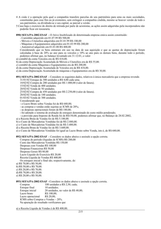 4 A cisão é a operação pela qual a companhia transfere parcelas do seu patrimônio para uma ou mais sociedades,
constituídas para esse fim ou já existentes, sem extinguir a companhia cindida, mesmo se houver versão de todo o
seu patrimônio, ou dividindo-se o seu capital, se parcial a versão.
5 Caso haja o exercício do direito de retirada por parte de acionistas, as ações assim adquiridas pela incorporadora não
poderão ficar em tesouraria.
890) SEFA/PA-2002-ESAF - O Ativo Imobilizado de determinada empresa estava assim constituído:
- Caminhão adquirido em 01.07.99 R$ 500,00
- Móveis e Utensílios adquiridos em 01.01.99 R$ 100,00
- Máquinas e Equipamentos adquiridos em 01.03.99 R$ 200,00
- Automóvel adquirido em 01.01.00 R$ 400,00
Considerando que os bens entraram em uso na data de sua aquisição e que as quotas de depreciação foram
calculadas à base de 20% ao ano para os veículos e 10% ao ano para os demais bens, durante todo o período,
podemos afirmar que, no balanço levantado em 31.12.01, o valor
a) contábil da conta Veículos era de R$ 410,00.
b) da conta Depreciação Acumulada de Móveis e Utensílios era de R$ 55,00.
c) contábil da conta Máquinas e Equipamentos era de R$ 200,00.
d) da conta Depreciação Acumulada de Veículos era de R$ 410,00.
e) da conta Depreciação Acumulada de máquinas e Equipamentos era de R$ 30,00.
891) SEFA/PA-2002-ESAF - Considere os seguintes dados, relativos à única mercadoria que a empresa revende.
31/01/02 Estoque de 300 unidades a R$ 4,00 cada uma.
10/02/02 Compra de 200 unidades por R$ 1.000,00 (valor de fatura).
15/02/02 Venda de 400 unidades.
20/02/02 Venda de 50 unidades.
25/02/02 Compra de 450 unidades por R$ 2.250,00 (valor de fatura).
28/02/02 Venda de 100 unidades.
01/03/02 Venda de 300 unidades.
Considerando que
- o Lucro Bruto sobre Vendas foi de R$ 680,00;
- as compras e vendas estão sujeitas ao ICMS de 20%;
- as despesas operacionais foram de R$ 180,00;
- foi adotado o sistema de avaliação de estoques denominado de custo médio ponderado;
- a provisão para Imposto de Renda foi de R$150,00, podemos afirmar que, no Balanço de 28.02.2002,
a) a Receita Bruta de Vendas foi de R$ 5.100,00.
b) o Custo de Mercadorias Vendidas foi de R$ 2.880,00.
c) o Custo de Mercadorias Vendidas foi de R$ 3.400,00.
d) a Receita Bruta de Vendas foi de R$ 3.600,00.
e) o Custo de Mercadorias Vendidas foi igual ao Lucro Bruto sobre Venda, isto é, de R$ 680,00.
892) SEFA/PA-2002-ESAF - Considere os dados abaixo e assinale a opção correta.
Compras do período (líquidas de ICMS) R$ 200,00
Custo das Mercadorias Vendidas R$ 150,00
Despesas com Vendas R$ 100,00
Despesas Financeiras R$ 50,00
Despesas Gerais R$ 80,00
Lucro Líquido do Exercício R$ 20,00
Receita Líquida de Vendas R$ 400,00
Os estoques inicial e final são, respectivamente, de:
a) R$ 70,00 e R$ 50,00.
b) R$ 50,00 e R$ 70,00.
c) R$ 20,00 e R$ 70,00.
d) R$ 70,00 e R$ 20,00.
e) R$ 20,00 e R$ 50,00.
893) SEFA/PA-2002-ESAF - Considere os dados abaixo e assinale a opção correta.
Compras 100 unidades a R$ 2,50, cada;
Estoque final 10 unidades;
Estoque inicial 20 unidades, no valor de R$ 40,00;
Lucro bruto R$ 100,00;
Lucro operacional R$ 20,00;
ICMS sobre Compras e Vendas – 20%.
Na apuração do resultado verificamos que
a) a Receita Líquida de Vendas é de R$ 400,00.
215
 
