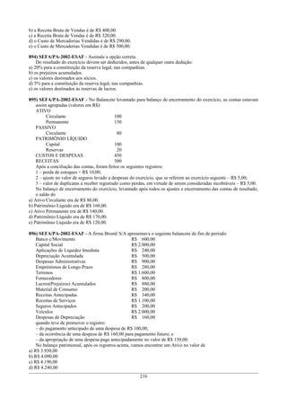 b) a Receita Bruta de Vendas é de R$ 400,00.
c) a Receita Bruta de Vendas é de R$ 320,00.
d) o Custo de Mercadorias Vendidas é de R$ 290,00.
e) o Custo de Mercadorias Vendidas é de R$ 300,00.
894) SEFA/PA-2002-ESAF - Assinale a opção correta.
Do resultado do exercício devem ser deduzidos, antes de qualquer outra dedução:
a) 20% para a constituição da reserva legal, nas companhias.
b) os prejuízos acumulados.
c) os valores destinados aos sócios.
d) 5% para a constituição da reserva legal, nas companhias.
e) os valores destinados às reservas de lucros.
895) SEFA/PA-2002-ESAF - No Balancete levantado para balanço de encerramento do exercício, as contas estavam
assim agrupadas (valores em R$):
ATIVO
Circulante 100
Permanente 150
PASSIVO
Circulante 80
PATRIMÔNIO LÍQUIDO
Capital 100
Reservas 20
CUSTOS E DESPESAS 450
RECEITAS 500
Após a conciliação das contas, foram feitos os seguintes registros:
1 – perda de estoques = R$ 10,00;
2 – ajuste no valor de seguros levado a despesas do exercício, que se referem ao exercício seguinte – R$ 5,00;
3 – valor de duplicatas a receber registrado como perdas, em virtude de serem consideradas incobráveis – R$ 5,00.
No balanço de encerramento do exercício, levantado após todos os ajustes e encerramento das contas de resultado,
o saldo do
a) Ativo Circulante era de R$ 80,00.
b) Patrimônio Líquido era de R$ 160,00.
c) Ativo Permanente era de R$ 140,00.
d) Patrimônio Líquido era de R$ 170,00.
e) Patrimônio Líquido era de R$ 120,00.
896) SEFA/PA-2002-ESAF - A firma Brontë S/A apresentava o seguinte balancete de fim de período:
Banco c/Movimento R$ 600,00
Capital Social R$ 2.000,00
Aplicações de Liquidez Imediata R$ 240,00
Depreciação Acumulada R$ 500,00
Despesas Administrativas R$ 900,00
Empréstimos de Longo Prazo R$ 280,00
Terrenos R$ 1.600,00
Fornecedores R$ 800,00
Lucros(Prejuízos) Acumulados R$ 880,00
Material de Consumo R$ 200,00
Receitas Antecipadas R$ 340,00
Receitas de Serviços R$ 1.100,00
Seguros Antecipados R$ 200,00
Veículos R$ 2.000,00
Despesas de Depreciação R$ 160,00
quando teve de promover o registro:
– do pagamento antecipado de uma despesa de R$ 100,00;
– da ocorrência de uma despesa de R$ 160,00 para pagamento futuro; e
– da apropriação de uma despesa paga antecipadamente no valor de R$ 150,00.
No balanço patrimonial, após os registros acima, vamos encontrar um Ativo no valor de
a) R$ 3.930,00
b) R$ 4.090,00
c) R$ 4.190,00
d) R$ 4.240,00
216
 