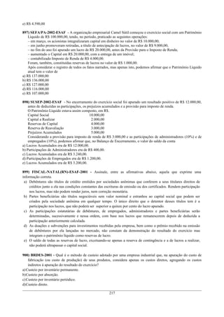 e) R$ 4.590,00
897) SEFA/PA-2002-ESAF - A organização empresarial Camel Sútil começou o exercício social com um Patrimônio
Líquido de R$ 100.000,00, tendo, no período, praticado as seguintes operações:
– em março, os acionistas integralizaram capital em dinheiro no valor de R$ 10.000,00;
– em junho promoveram retiradas, a título de antecipação de lucros, no valor de R$ 9.000,00;
– no fim do ano foi apurado um lucro de R$ 20.000,00, antes da Provisão para o Imposto de Renda;
– aumentado o Capital em R$ 20.000,00, com a entrega de um imóvel;
– contabilizado Imposto de Renda de R$ 4.000,00.
Foram, também, constituídas reservas de lucros no valor de R$ 1.000,00.
Após considerar o registro de todos os fatos narrados, mas apenas isto, podemos afirmar que o Patrimônio Líquido
atual tem o valor de
a) R$ 137.000,00
b) R$ 136.000,00
c) R$ 127.000,00
d) R$ 116.000,00
e) R$ 107.000,00
898) SUSEP-2002-ESAF - No encerramento do exercício social foi apurado um resultado positivo de R$ 12.000,00,
antes de deduzidas as participações, os prejuízos acumulados e a provisão para imposto de renda.
O Patrimônio Líquido estava assim composto, em R$.
Capital Social 10.000,00
Capital a Realizar 2.000,00
Reservas de Capital 4.000,00
Reserva de Reavaliação 3.000,00
Prejuízos Acumulados 5.000,00
Considerando a provisão para imposto de renda de R$ 3.000,00 e as participações de administradores (10%) e de
empregados (10%), podemos afirmar que, no Balanço de Encerramento, o valor do saldo da conta
a) Lucros Acumulados era de R$ 12.000,00.
b) Participações de Administradores era de R$ 400,00.
c) Lucros Acumulados era de R$ 3.240,00.
d) Participações de Empregados era de R$ 1.200,00.
e) Lucros Acumulados era de R$ 3.200,00.
899) FISCAL-NATAL(RN)-ESAF-2001 - Assinale, entre as afirmativas abaixo, aquela que exprime uma
informação correta.
a) Debêntures são títulos de crédito emitidos por sociedades anônimas que conferem a seus titulares direitos de
créditos junto a ela nas condições constantes das escrituras de emissão ou dos certificados. Rendem participação
nos lucros, mas não podem render juros, nem correção monetária.
b) Partes beneficiárias são títulos negociáveis sem valor nominal e estranhos ao capital social que podem ser
criados pela sociedade anônima em qualquer tempo. O único direito que o detentor desses títulos tem é a
participação nos lucros, que não poderá ser superior a quinze por cento do lucro apurado.
c) As participações estatutárias de debêntures, de empregados, administradores e partes beneficiárias serão
determinadas, sucessivamente e nessa ordem, com base nos lucros que remanescerem depois de deduzida a
participação anteriormente calculada.
d) As doações e subvenções para investimentos recebidas pela empresa, bem como o prêmio recebido na emissão
de debêntures por ela lançadas no mercado, não constam da demonstração do resultado do exercício mas
integram o patrimônio líquido como reservas de lucro.
e) O saldo de todas as reservas de lucro, excetuando-se apenas a reserva de contingência e a de lucros a realizar,
não poderá ultrapassar o capital social.
900) BRDES-2001 - Qual é o método de custeio adotado por uma empresa industrial que, na apuração do custo de
fabricação (ou custo de produção) de seus produtos, considera apenas os custos diretos, agregando os custos
indiretos à apuração do resultado do exercício?
a)Custeio por inventário permanente.
b)Custeio por absorção.
c)Custeio por inventário periódico.
d)Custeio direto.
217
 