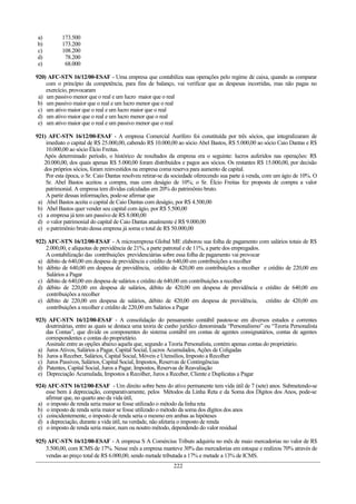 a) 173.500
b) 173.200
c) 108.200
d) 78.200
e) 68.000
920) AFC-STN 16/12/00-ESAF - Uma empresa que contabiliza suas operações pelo regime de caixa, quando as comparar
com o princípio da competência, para fins de balanço, vai verificar que as despesas incorridas, mas não pagas no
exercício, provocaram
a) um passivo menor que o real e um lucro maior que o real
b) um passivo maior que o real e um lucro menor que o real
c) um ativo maior que o real e um lucro maior que o real
d) um ativo maior que o real e um lucro menor que o real
e) um ativo maior que o real e um passivo menor que o real
921) AFC-STN 16/12/00-ESAF - A empresa Comercial Aurífero foi constituída por três sócios, que integralizaram de
imediato o capital de R$ 25.000,00, cabendo R$ 10.000,00 ao sócio Abel Bastos, R$ 5.000,00 ao sócio Caio Dantas e R$
10.000,00 ao sócio Élcio Freitas.
Após determinado período, o histórico de resultados da empresa era o seguinte: lucros auferidos nas operações: R$
20.000,00, dos quais apenas R$ 5.000,00 foram distribuídos e pagos aos sócios. Os restantes R$ 15.000,00, por decisão
dos próprios sócios, foram reinvestidos na empresa coma reserva para aumento de capital.
Por esta época, o Sr. Caio Dantas resolveu retirar-se da sociedade oferecendo sua parte à venda, com um ágio de 10%. O
Sr. Abel Bastos aceitou a compra, mas com deságio de 10%; o Sr. Élcio Freitas fez proposta de compra a valor
patrimonial. A empresa tem dívidas calculadas em 20% do patrimônio bruto.
A partir dessas informações, pode-se afirmar que
a) Abel Bastos aceita o capital de Caio Dantas com deságio, por R$ 4.500,00
b) Abel Bastos quer vender seu capital com ágio, por R$ 5.500,00
c) a empresa já tem um passivo de R$ 8.000,00
d) o valor patrimonial do capital de Caio Dantas atualmente é R$ 9.000,00
e) o patrimônio bruto dessa empresa já soma o total de R$ 50.000,00
922) AFC-STN 16/12/00-ESAF - A microempresa Global ME elaborou sua folha de pagamento com salários totais de R$
2.000,00, e alíquotas de previdência de 21%, a parte patronal e de 11%, a parte dos empregados.
A contabilização das contribuições previdenciárias sobre essa folha de pagamento vai provocar
a) débito de 640,00 em despesa de previdência e crédito de 640,00 em contribuições a recolher
b) débito de 640,00 em despesa de previdência, crédito de 420,00 em contribuições a recolher e crédito de 220,00 em
Salários a Pagar
c) débito de 640,00 em despesa de salários e crédito de 640,00 em contribuições a recolher
d) débito de 220,00 em despesa de salários, débito de 420,00 em despesa de previdência e crédito de 640,00 em
contribuições a recolher
e) débito de 220,00 em despesa de salários, débito de 420,00 em despesa de previdência, crédito de 420,00 em
contribuições a recolher e crédito de 220,00 em Salários a Pagar
923) AFC-STN 16/12/00-ESAF - A consolidação do pensamento contábil pautou-se em diversos estudos e correntes
doutrinárias, entre as quais se destaca uma teoria de cunho jurídico denominada “Personalismo” ou “Teoria Personalista
das Contas”, que divide os componentes do sistema contábil em contas de agentes consignatários, contas de agentes
correspondentes e contas do proprietário.
Assinale entre as opções abaixo aquela que, segundo a Teoria Personalista, contém apenas contas do proprietário.
a) Juros Ativos, Salários a Pagar, Capital Social, Lucros Acumulados, Ações de Coligadas
b) Juros a Receber, Salários, Capital Social, Móveis e Utensílios, Imposto a Recolher
c) Juros Passivos, Salários, Capital Social, Impostos, Reservas de Contingências
d) Patentes, Capital Social, Juros a Pagar, Impostos, Reservas de Reavaliação
e) Depreciação Acumulada, Impostos a Recolher, Juros a Receber, Cliente e Duplicatas a Pagar
924) AFC-STN 16/12/00-ESAF - Um direito sobre bens do ativo permanente tem vida útil de 7 (sete) anos. Submetendo-se
esse bem à depreciação, comparativamente, pelos Métodos da Linha Reta e da Soma dos Dígitos dos Anos, pode-se
afirmar que, no quarto ano da vida útil,
a) o imposto de renda seria maior se fosse utilizado o método da linha reta
b) o imposto de renda seria maior se fosse utilizado o método da soma dos dígitos dos anos
c) coincidentemente, o imposto de renda seria o mesmo em ambas as hipóteses
d) a depreciação, durante a vida útil, na verdade, não afetaria o imposto de renda
e) o imposto de renda seria maior, num ou noutro método, dependendo do valor residual
925) AFC-STN 16/12/00-ESAF - A empresa S A Comércius Tributs adquiriu no mês de maio mercadorias no valor de R$
3.500,00, com ICMS de 17%. Nesse mês a empresa manteve 30% das mercadorias em estoque e realizou 70% através de
vendas ao preço total de R$ 6.000,00, sendo metade tributada a 17% e metade a 13% de ICMS.
222
 