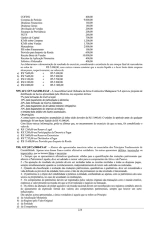 COFINS 400,00
Compras do Período 9.000,00
Despesas Financeiras 160,00
Despesas Gerais 180,00
Devolução de Vendas 200,00
Encargos de Previdência 200,00
FGTS 260,00
Ganhos de Capital 700,00
ICMS sobre Compras 1.200,00
ICMS sobre Vendas 1.700,00
Mercadorias 2.000,00
PIS sobre Faturamento 100,00
Provisão para Imposto de Renda 600,00
Receita Bruta de Vendas 10.000,00
Receitas de Aplicação Financeira 400,00
Salários e Ordenados 400,00
Ao elaborarmos a demonstração de resultado do exercício, considerando a existência de um estoque final de mercadorias
no valor de R$ 5.000,00, com certeza vamos constatar que a receita líquida e o lucro bruto desta empresa
alcançaram, respectivamente, os valores de
a) R$ 7.600,00 e R$ 2.600,00
b) R$ 7.600,00 e R$ 2.800,00
c) R$ 8.100,00 e R$ 2.500,00
d) R$ 8.100,00 e R$ 2.800,00
e) R$ 8.800,00 e R$ 2. 800,00
929) AFC-STN 16/12/00-ESAF - A Assembléia Geral Ordinária da firma Confecções Madagascar S.A aprovou proposta de
distribuição de lucros apresentada pela Diretoria, nos seguintes termos:
5% para formação de reserva legal;
10% para pagamento de participação à diretoria;
20% para formação de reserva estatutária;
25% para pagamento de dividendo mínimo obrigatório;
30% para pagamento do imposto de renda e
o restante para crédito em lucros acumulados.
Observações:
A conta lucros ou prejuízos acumulados já tinha saldo devedor de R$ 5.000,00. O crédito do período antes de qualquer
destinação foi um lucro líquido de R$ 45.000,00.
Com fulcro nessas informações, pode-se afirmar que, no encerramento do exercício de que se trata, foi contabilizado o
valor de
a) R$ 1.260,00 em Reserva Legal
b) R$ 3.200,00 em Participações da Diretoria a Pagar
c) R$ 5.600,00 em Reservas Estatutárias
d) R$ 7.235,00 em Dividendos a Pagar
e) R$ 11.600,00 em Provisão para Imposto de Renda
930) AFC(SFC)-2000-ESAF - Abaixo são apresentadas assertivas sobre os enunciados dos Princípios Fundamentais de
Contabilidade. Apenas uma dessas frases contém afirmativa verdadeira. As outras apresentam defeitos, incorreções ou
imprecisões, que as tornam falsas e incorretas.
1 - Sempre que se apresentarem afirmativas igualmente válidas para a quantificação das mutações patrimoniais que
alterem o Patrimônio Líquido, deve ser adotado o menor valor para os componentes do Ativo e do Passivo.
2 - Na apuração do resultado do período devem ser incluídas todas as receitas recebidas e todas as despesas pagas,
sempre simultaneamente quando se correlacionarem, independentemente de terem sido auferidas ou realizadas.
3 - Quando da classificação e avaliação das mutações patrimoniais, quantitativas e qualitativas, deve ser considerada a
vida definida ou provável da entidade, bem como o fato de ela permanecer ou não existindo e funcionando.
4 - O patrimônio é o objeto da Contabilidade e pertence à entidade, confundindo-se, apenas, com os patrimônios dos seus
sócios ou proprietários, no caso de sociedades ou instituições.
5 - Os componentes do patrimônio devem ser registrados pelos valores originais das transações com o mundo exterior,
expressos a valor presente na moeda em que se tiver realizado o negócio ou transação.
6 - Os efeitos da alteração do poder aquisitivo da moeda nacional devem ser reconhecidos nos registros contábeis através
do ajustamento da expressão formal dos valores dos componentes patrimoniais, sempre que houver um surto
inflacionário.
Das opções acima apresentadas, a única verdadeira é aquela que se refere ao Princípio
a) da Atualização Monetária
b) do Registro pelo Valor Original
c) da Entidade
d) da Competência
224
 