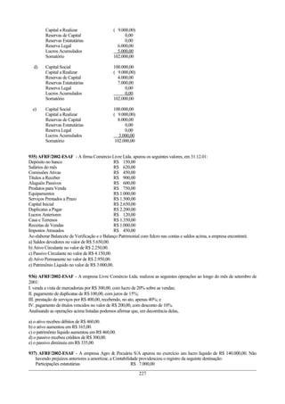 Capital a Realizar ( 9.000,00)
Reservas de Capital 0,00
Reservas Estatutárias 0,00
Reserva Legal 6.000,00
Lucros Acumulados 5.000,00
Somatório 102.000,00
d) Capital Social 100.000,00
Capital a Realizar ( 9.000,00)
Reservas de Capital 4.000,00
Reservas Estatutárias 7.000,00
Reserva Legal 0,00
Lucros Acumulados 0,00
Somatório 102.000,00
e) Capital Social 100.000,00
Capital a Realizar ( 9.000,00)
Reservas de Capital 8.000,00
Reservas Estatutárias 0,00
Reserva Legal 0,00
Lucros Acumulados 3.000,00
Somatório 102.000,00
935) AFRF/2002-ESAF - A firma Comércio Livre Ltda. apurou os seguintes valores, em 31.12.01:
Depósito no banco R$ 150,00
Salários do mês R$ 620,00
Comissões Ativas R$ 450,00
Títulos a Receber R$ 900,00
Aluguéis Passivos R$ 600,00
Produtos para Venda R$ 750,00
Equipamentos R$ 1.000,00
Serviços Prestados a Prazo R$ 1.500,00
Capital Inicial R$ 2.650,00
Duplicatas a Pagar R$ 2.200,00
Lucros Anteriores R$ 120,00
Casa e Terrenos R$ 1.350,00
Receitas de Vendas R$ 1.000,00
Impostos Atrasados R$ 450,00
Ao elaborar Balancete de Verificação e o Balanço Patrimonial com fulcro nas contas e saldos acima, a empresa encontrará:
a) Saldos devedores no valor de R$ 5.650,00.
b) Ativo Circulante no valor de R$ 2.250,00.
c) Passivo Circulante no valor de R$ 4.150,00.
d) Ativo Permanente no valor de R$ 2.950,00.
e) Patrimônio Líquido no valor de R$ 3.000,00.
936) AFRF/2002-ESAF - A empresa Livre Comércio Ltda. realizou as seguintes operações ao longo do mês de setembro de
2001:
I. venda a vista de mercadorias por R$ 300,00, com lucro de 20% sobre as vendas;
II. pagamento de duplicatas de R$ 100,00, com juros de 15%;
III. prestação de serviços por R$ 400,00, recebendo, no ato, apenas 40%; e
IV. pagamento de títulos vencidos no valor de R$ 200,00, com desconto de 10%.
Analisando as operações acima listadas podemos afirmar que, em decorrência delas,
a) o ativo recebeu débitos de R$ 460,00.
b) o ativo aumentou em R$ 165,00.
c) o patrimônio líquido aumentou em R$ 460,00.
d) o passivo recebeu créditos de R$ 300,00.
e) o passivo diminuiu em R$ 335,00.
937) AFRF/2002-ESAF - A empresa Agro & Pecuária S/A apurou no exercício um lucro líquido de R$ 140.000,00. Não
havendo prejuízos anteriores a amortizar, a Contabilidade providenciou o registro da seguinte destinação:
Participações estatutárias R$ 7.000,00
227
 