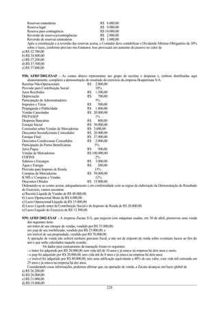 Reservas estatutárias R$ 8.000,00
Reserva legal R$ 9.000,00
Reserva para contingência R$ 10.000,00
Reversão de reserva p/contingências R$ 2.000,00
Reversão de reservas estatutárias R$ 1.000,00
Após a constituição e a reversão das reservas acima, o Contador deve contabilizar o Dividendo Mínimo Obrigatório de 30%
sobre o lucro, conforme previsto nos Estatutos. Isso provocará um aumento do passivo no valor de
a) R$ 32.700,00
b) R$ 34.800,00
c) R$ 37.200,00
d) R$ 37.500,00
e) R$ 37.800,00
938) AFRF/2002-ESAF - As contas abaixo representam um grupo de receitas e despesas e, embora distribuídas aqui
aleatoriamente, compõem a demonstração do resultado do exercício da empresa Boapermuta S/A.
Receitas Não-Operacionais R$ 2.000,00
Provisão para Contribuição Social 10%
Juros Recebidos R$ 1.500,00
Depreciação R$ 700,00
Participação de Administradores 5%
Impostos e Taxas R$ 500,00
Propaganda e Publicidade R$ 1.800,00
Vendas Canceladas R$ 20.000,00
PIS/PASEP 1%
Despesas Bancárias R$ 800,00
Estoque Inicial R$ 30.000,00
Comissões sobre Vendas de Mercadorias R$ 3.000,00
Descontos Incondicionais Concedidos R$ 20.000,00
Estoque Final R$ 37.000,00
Descontos Condicionais Concedidos R$ 2.000,00
Participação de Partes Beneficiárias 5%
Juros Pagos R$ 500,00
Vendas de Mercadorias R$ 100.000,00
COFINS 2%
Salários e Encargos R$ 3.000,00
Água e Energia R$ 200,00
Provisão para Imposto de Renda 15%
Compras de Mercadorias R$ 50.000,00
ICMS s/ Compras e Vendas 12%
Descontos Obtidos R$ 15.000,00
Ordenando-se as contas acima, adequadamente e em conformidade com as regras de elaboração da Demonstração do Resultado
do Exercício, vamos encontrar
a) Receita Líquida de Vendas de R$ 48.000,00.
b) Lucro Operacional Bruto de R$ 4.000,00.
c) Lucro Operacional Líquido de R$ 15.000,00.
d) Lucro Líquido antes da Contribuição Social e do Imposto de Renda de R$ 20.000,00.
e) Lucro Líquido do Exercício de R$ 13.500,00.
939) AFRF/2002-ESAF - A empresa Zucata S/A, que negocia com máquinas usadas, em 30 de abril, promoveu uma venda
dos seguintes itens:
um trator de seu estoque de vendas, vendido por R$ 35.000,00;
um jeep de seu imobilizado, vendido por R$ 25.000,00; e
um imóvel de sua propriedade, vendido por R$ 70.000,00.
A operação de venda não sofrerá nenhum gravame fiscal, a não ser de imposto de renda sobre eventuais lucros ao fim do
ano e que serão calculados naquela ocasião.
Os dados para custeamento da transação foram os seguintes:
- o trator foi adquirido por R$ 28.000,00, tem vida útil de 10 anos e já estava na empresa há dois anos e meio;
- o jeep foi adquirido por R$ 20.000,00, tem vida útil de 8 anos e já estava na empresa há dois anos;
- o imóvel foi adquirido por R$ 80.000,00, tem uma edificação equivalente a 40% do seu valor, com vida útil estimada em
25 anos e já estava na empresa há dez anos.
Considerando essas informações, podemos afirmar que, na operação de venda, a Zucata alcançou um lucro global de
a) R$ 26.200,00
b) R$ 26.000,00
c) R$ 21.000,00
d) R$ 19.800,00
228
 