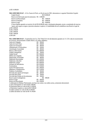 e) R$ 14.000,00
940) AFRF/2002-ESAF - A Cia. Faunix & Florix, ao fim do ano de 2001, demonstrava o seguinte Patrimônio Líquido:
Capital Social R$ 50.000,00
Reserva de Subvenção para Investimentos R$ 2.000,00
Reserva de Reavaliação R$ 3.000,00
Reserva Estatutária R$ 4.000,00
Reserva Legal R$ 8.000,00
O lucro líquido apurado no exercício foi de R$ 60.000,00, após a destinação planejada, exceto a constituição de reservas.
Agora, para seguir as regras e preceitos atinentes à espécie, a Contabilidade deverá contabilizar uma Reserva Legal de
a) R$ 3.000,00
b) R$ 2.500,00
c) R$ 2.000,00
d) R$ 1.000,00
e) R$ 0,00
941) AFRF/2002-ESAF - O patrimônio da Cia. ZAZ TRAZ S/A foi devidamente apurado em 31.12.01, data do encerramento
do exercício, demonstrando os dados abaixo, em ordem alfabética.
Ações de Coligadas R$ 900,00
Ações de Curto Prazo R$ 600,00
Ações em Tesouraria R$ 400,00
Adiantamento a Fornecedores R$ 200,00
Amortização Acumulada R$ 400,00
Bancos c/Movimento R$ 1.000,00
Capital a Integralizar R$ 700,00
Capital Social R$ 7.000,00
Débitos de Coligadas R$ 1.300,00
Depreciação Acumulada R$ 400,00
Duplicatas Descontadas R$ 1.200,00
Duplicatas a Receber R$ 5.000,00
Duplicatas a Pagar R$ 2.000,00
Estoques de Mercadorias R$ 4.500,00
Fornecedores R$ 3.200,00
Gastos Pré-Operacionais R$ 1.400,00
Máquinas e Equipamentos R$ 2.100,00
Prejuízos Acumulados R$ 200,00
Provisão para Ajuste de Estoques R$ 200,00
Provisão para Férias R$ 700,00
Provisão para Perdas em Investimentos R$ 300,00
Reserva para Contingências R$ 800,00
Reserva Legal R$ 600,00
Reserva de Reavaliação R$ 1.500,00
A elaboração do Balanço Patrimonial, com base nas contas e nos saldos acima, certamente demonstrará:
a) Ativo Permanente no valor de R$ 3.600,00
b) Patrimônio Bruto no valor de R$ 14.500,00
c) Patrimônio Líquido no valor de R$ 9.000,00
d) saldos credores no valor de R$ 14.500,00
e) saldos devedores no valor de R$ 18.100,00
229
 