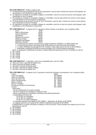 956) AFRF/2000-ESAF - Indique a opção correta.
a) Os financiamentos para aquisição de bens do ativo permanente, vencíveis após o término do exercício social seguinte, são
classificados no Ativo Realizável a Longo Prazo.
b) Os empréstimos recebidos de sociedades coligadas ou controladas, vencíveis no curso do exercício social seguinte, serão
classificados no Ativo Circulante.
c) Os empréstimos recebidos de sociedades coligadas ou controladas, vencíveis após término do exercício social seguinte,
serão classificados no Passivo Exigível a Longo Prazo.
d) Os financiamentos para aquisição de bens do Ativo Permanente, vencíveis após o término do exercício social seguinte,
serão classificados no Passivo Circulante.
e) Os empréstimos recebidos de sociedades coligadas ou controladas, vencíveis no curso do exercício social seguinte, serão
classificados no Ativo Realizável a Longo Prazo.
957) AFRF/2000-ESAF - A empresa Sol S.A. apresentou valores correntes ou circulantes, com os seguintes saldos:
Caixa 40,00
Bancos c/Movimento 100,00
Valores Mobiliários 200,00
Mercadorias 600,00
Materiais de Consumo 120,00
Duplicatas a Pagar 800,00
Duplicatas Descontadas 300,00
Duplicatas a Receber 500,00
No encerramento do exercício, para promover os ajustes necessários ao Balanço, o Contador apurou que:
1 - o extrato bancário indicava um cheque de R$ 20,00 emitido mas ainda não sacado pelo portador;
2 - os valores mobiliários são mil ações da CSN, avaliadas a vinte e cinco centavos de real, no dia do balanço;
3 - ainda faltam contabilizar R$ 40,00 de receitas antecipadas e R$ 150,00 de despesas antecipadas.
Feitas as atualizações contabilmente necessárias, o balanço patrimonial apresentará um Ativo Circulante no valor de:
a) R$ 1.150,00
b) R$ 1.300,00
c) R$ 1.320,00
d) R$ 1.410,00
e) R$ 1.370,00
958) AFRF/2000-ESAF - A aquisição, a vista, de um computador para o setor de vendas
a) altera, para maior, o quociente de liquidez seca
b) reduz o quociente de liquidez imediata
c) não altera o quociente de liquidez geral
d) não altera o quociente de liquidez imediata
e) não altera o quociente de liquidez seca
959) AFRF/2000-ESAF - A empresa Lua S.A. apresentou valores não circulantes ou permanentes, com os seguintes saldos:
Contas: Saldos
Ações de Coligadas R$ 2.000,00
Ações de Controladas R$ 5.000,00
Ações em Outras Cias. R$ 1.000,00
Gastos Pré-operacionais R$ 200,00
Marcas e Patentes R$ 400,00
Móveis e Utensílios R$ 800,00
Provisão para Perdas em Investimentos R$ 100,00
Veículos R$ 1.200,00
Observações:
- não há contabilização de correção monetária
- não houve nenhuma movimentação no saldo das contas
- apenas a participação em controladas é avaliada por equivalência patrimonial
- as participações acionárias são:
PA de 40% em controladas;
PA de 20% em coligadas; e
PA de 10% em outras companhias.
- as controladas apuraram lucro líquido de R$ 1.000,00 e distribuíram dividendos de R$ 200,00;
- as coligadas apuraram lucro líquido de R$ 1.000,00 e distribuíram dividendos de R$ 200,00.
Contabilizando-se os ajustes necessários ao balanço, no fim do exercício, vamos encontrar essa empresa com um Ativo
Permanente no valor de
a) R$ 10.860,00
b) R$ 10.980,00
c) R$ 10.620,00
d) R$ 10.900,00
e) R$ 10.820,00
235
 