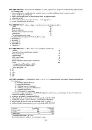 960) AFRF/2000-ESAF - Na conversão de debêntures em ações, as parcelas que ultrapassem o valor nominal da ação deverão
ser registradas como
a) reserva de lucros que poderão amortizar prejuízos futuros ou ser distribuídas aos sócios no exercício social
em que não forem apurados lucros
b) reserva de lucros que poderá ser distribuída aos sócios, no próprio exercício
c) reservas de capital
d) reserva de lucros destinada, obrigatoriamente, a amortizar prejuízos
e) receitas não-operacionais do exercício
961) AFRF/2000-ESAF - Indique a opção correta, levando em conta os seguintes dados:
Capital 200
Reserva Legal 30
Reservas de Capital 25
Resultado antes do imposto de renda 400
Participações 20
Provisão para imposto de renda 80
O valor a ser destacado para constituição da Reserva Legal
a) deverá ser de 15
b) deve ser de 5
c) pode ser de 15
d) deve ser de 20
e) pode ser de 5
962) AFRF/2000-ESAF - Os dados abaixo foram extraídos de um balancete:
Compras 100
Custo de bens do ativo imobilizado vendidos 10
Despesas Comerciais 50
Despesas Gerais 110
ICMS sobre Vendas 80
Mercadorias 100
Receita de Venda de Bens do Ativo Imobilizado 20
Vendas 400
- o estoque final de Mercadorias é de 50;
- desconsidere impostos sobre compra.
O lucro operacional é de:
a) 10
b) 90
c) (40)
d) 100
e) 170
963) AFRF/2000-ESAF - A empresa Lua Luar S.A., em 31.12.X1, mandou distribuir todo o lucro líquido do exercício, na
forma seguinte:
R$ 200,00 para imposto de renda;
R$ 60,00 para dividendos;
R$ 50,00 para reservas estatutárias;
R$ 30,00 para participação de debenturistas;
R$ 40,00 para reserva legal; e
R$ 180,00 para lucros acumulados.
Considerando-se que essa empresa tinha R$20,00 de prejuízos anteriores, e que a destinação do lucro foi corretamente
contabilizada, podemos afirmar que:
a) o valor das participações estatutárias é R$80,00
b) o lucro líquido do exercício, depois do imposto de renda, era de R$ 190,00
c) o saldo atual da conta Lucros ou Prejuízos Acumulados é de R$ 160,00
d) o lucro líquido do exercício, antes da distribuição, era de R$ 410,00
e) em decorrência do prejuízo anterior, o imposto de renda será de R$ 180,00
Histórico Quantidades Valor total
Estoque inicial 120 1.200
Compras 400 5.040
Estoque final 20 240
O Resultado Operacional é de 2.000.
Desconsidere impostos incidentes sobre compras e vendas.
236
 
