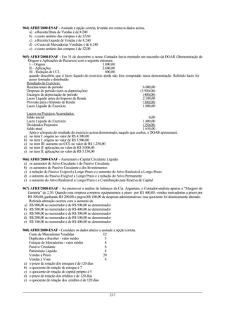 964) AFRF/2000-ESAF - Assinale a opção correta, levando em conta os dados acima.
a) a Receita Bruta de Vendas é de 8.240
b) o custo unitário das compras é de 12,60
c) a Receita Líquida de Vendas é de 8.240
d) o Custo de Mercadorias Vendidas é de 6.240
e) o custo unitário das compras é de 12,00
965) AFRF/2000-ESAF - Em 31 de dezembro o nosso Contador havia montado um rascunho da DOAR (Demonstração de
Origens e Aplicações de Recursos) com a seguinte estrutura:
I – Origens 1.800,00
II – Aplicações 2.600,00
III - Redução de CCL 800,00
quando descobriu que o lucro líquido do exercício ainda não fora computado nessa demonstração. Referido lucro foi
assim formado e distribuído:
Resultado do Exercício:
Receitas totais do período 6.000,00
Despesas do período (sem as depreciações) (3.500,00)
Encargos de depreciação do período (400,00)
Lucro Líquido antes do Imposto de Renda 2.100,00
Provisão para o Imposto de Renda (300,00)
Lucro Líquido do Exercício 1.800,00
Lucros ou Prejuízos Acumulados:
Saldo inicial 0,00
Lucro Líquido do Exercício 1.800,00
Dividendos Propostos (150,00)
Saldo atual 1.650,00
Após o cômputo do resultado do exercício acima demonstrado, naquilo que couber, a DOAR apresentará:
a) no item I: origens no valor de R$ 4.300,00
b) no item I: origens no valor de R$ 3.900,00
c) no item III: aumento no CCL no valor de R$ 1.250,00
d) no item II: aplicações no valor de R$ 3.000,00
e) no item II: aplicações no valor de R$ 3.150,00
966) AFRF/2000-ESAF - Aumentam o Capital Circulante Líquido:
a) os aumentos do Ativo Circulante e do Passivo Circulante
b) os aumentos do Passivo Circulante e dos Investimentos
c) a redução do Passivo Exigível a Longo Prazo e o aumento do Ativo Realizável a Longo Prazo
d) o aumento do Passivo Exigível a Longo Prazo e a redução do Ativo Permanente
e) o aumento do Ativo Realizável a Longo Prazo e a Contribuição para Reserva de Capital
967) AFRF/2000-ESAF - Ao promover a análise de balanços da Cia. Argentum, o Contador-analista apurou a “Margem de
Garantia” de 2,30. Quando essa empresa comprou equipamentos a prazo por R$ 400,00, vendeu mercadorias a prazo por
R$ 500,00, ganhando R$ 200,00 e pagou R$ 100,00 de despesas administrativas, esse quociente foi drasticamente alterado.
Referida alteração ocorreu com o aumento de
a) R$ 900,00 no numerador e de R$ 500,00 no denominador
b) R$ 500,00 no numerador e de R$ 400,00 no denominador
c) R$ 500,00 no numerador e de R$ 300,00 no denominador
d) R$ 200,00 no numerador e de R$ 100,00 no denominador
e) R$ 100,00 no numerador e de R$ 400,00 no denominador
968) AFRF/2000-ESAF - Considere os dados abaixo e assinale a opção correta.
Custo de Mercadorias Vendidas 12
Duplicatas a Receber - valor médio 5
Estoque de Mercadorias - valor médio 4
Passivo Circulante 6
Patrimônio Líquido 4
Vendas a Prazo 20
Vendas a Vista 8
a) o prazo de rotação dos estoques é de 120 dias
b) o quociente de rotação de estoque é 7
c) o quociente de rotação do capital próprio é 5
d) o prazo de rotação dos créditos é de 120 dias
e) o quociente de rotação dos créditos é de 120 dias
237
 