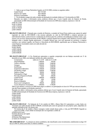 1 – Sabe-se que no Grupo Patrimônio Líquido, em 01/01/2000, existiam os seguintes saldos:
Capital Social R$ 7.815,00
Reservas de Capital R$ 9.480,00
Prejuízos Acumulados R$ 5.400,00
2 – Os dividendos a pagar são todos oriundos da destinação do resultado obtido em 31 de dezembro de 2000.
Baseados nos dados e informações acima, podemos afirmar que o Lucro Líquido antes do Imposto de Renda,
apresentado na DRE (Demonstração do Resultado do Exercício) de 2000 dessa empresa, expressou o valor de
a) R$ 20.175,00
b) R$ 19.200,00
c) R$ 17.850,00
d) R$ 14.700,00
e) R$ 9.300,00
982) BACEN-2001-ESAF - Chamado para a reunião da Diretoria, o contador da Nossa Firma explicou que, apesar do capital
registrado no valor de R$15.000,00 e dos recursos aplicados no valor de R$72.000,00, a empresa apresenta um
endividamento brutal, a ponto de levar o coeficiente de solvência para 0,8, conforme será publicado no balanço atual, e que,
mesmo com um lucro operacional bruto de R$1.000,00, o prejuízo líquido havia chegado a R$2.200,00 no exercício findo.
Indagado sobre a situação líquida patrimonial, o Contador afirmou que, com esse quociente de solvência, a empresa
ostentava, sem nenhum orgulho, um Passivo a Descoberto de R$18.000,00, significando que no Balanço Patrimonial a
conta Prejuízos Acumulados estará com saldo devedor de
a) R$20.200,00
b) R$2.200,00
c) R$51.840,00
d) R$33.000,00
e) R$18.000,00
983) BACEN-2001-ESAF - A Cia. RentaLucra apresentou a seguinte composição em seu balanço encerrado em 31 de
dezembro do ano 2000, com indicação também dos saldos anteriores:
Componentes saldo em 31.12.99 saldo em 31.12.00
Disponibilidades 1.000,00 850,00
Valores a Receber 2.500,00 2.000,00
Estoques 2.000,00 9.400,00
Imobilizado 1.100,00 2.000,00
Empréstimos Bancários 2.700,00 2.850,00
Dividendos a Pagar 1.200,00 3.500,00
Salários a Pagar 300,00 400,00
Participações a Pagar 200,00 350,00
Provisão p/Imposto de Renda 0,00 600,00
Capital Social 2.000,00 2.000,00
Reserva Legal 0,00 150,00
Reserva Estatutária 0,00 300,00
Reserva de Contingências 500,00 400,00
Lucros (Prejuízos) Acumulados (300,00) 3.700,00
Sabe-se que durante o exercício de 2000 foram pagos os salários e as participações no lucro de 1999 que estavam atrasados,
mas não foram quitados os dividendos anteriores.
Baseados nos dados e informações acima, podemos afirmar que o Lucro Líquido antes do Imposto de Renda, apresentado
na DRE (Demonstração do Resultado do Exercício) de 2000 dessa empresa, expressou o valor de
a) R$4.350,00
b) R$4.850,00
c) R$7.600,00
d) R$7.650,00
e) R$8.150,00
984) BACEN-2001-ESAF - No balancete de 31 de outubro de 2000, o Banco Bom S/A apresentava a conta Ações em
Tesouraria com saldo devedor de R$115.000,00, constituído pelo custo de aquisição de suas próprias ações, adquiridas em
operação realizada no dia 5 do mesmo mês.
No mesmo dia 31 de outubro o Banco conseguiu vender metade dessas ações, a vista, por R$72.000,00. Segundo as
regras do COSIF, o lucro obtido na transação deve ser registrado a crédito de
a) Reservas de Lucro
b) Outras Reservas de Capital
c) Capital Social
d) Receitas Não-Operacionais
e) Ações em Tesouraria
985) AFRF/2002-ESAF - A avaliação de valores mobiliários, não classificados como investimentos, estabelecida no artigo 183
da Lei 6.404/76, utiliza como base os critérios contábeis
241
 