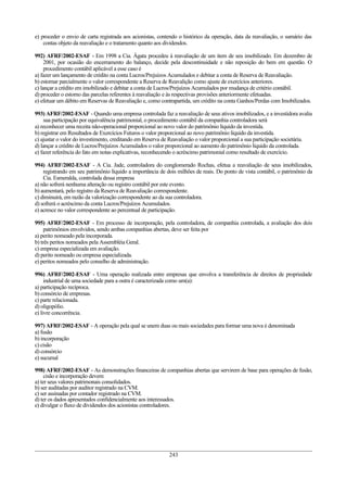 e) proceder o envio de carta registrada aos acionistas, contendo o histórico da operação, data da reavaliação, o sumário das
contas objeto da reavaliação e o tratamento quanto aos dividendos.
992) AFRF/2002-ESAF - Em 1998 a Cia. Ágata procedeu à reavaliação de um item de seu imobilizado. Em dezembro de
2001, por ocasião do encerramento do balanço, decide pela descontinuidade e não reposição do bem em questão. O
procedimento contábil aplicável a esse caso é
a) fazer um lançamento de crédito na conta Lucros/Prejuízos Acumulados e debitar a conta de Reserva de Reavaliação.
b) estornar parcialmente o valor correspondente a Reserva de Reavalição como ajuste de exercícios anteriores.
c) lançar a crédito em imobilizado e debitar a conta de Lucros/Prejuízos Acumulados por mudança de critério contábil.
d) proceder o estorno das parcelas referentes à reavaliação e às respectivas provisões anteriormente efetuadas.
e) efetuar um débito em Reservas de Reavaliação e, como contrapartida, um crédito na conta Ganhos/Perdas com Imobilizados.
993) AFRF/2002-ESAF - Quando uma empresa controlada faz a reavaliação de seus ativos imobilizados, e a investidora avalia
sua participação por equivalência patrimonial, o procedimento contábil da companhia controladora será
a) reconhecer uma receita não-operacional proporcional ao novo valor do patrimônio líquido da investida.
b) registrar em Resultados de Exercícios Futuros o valor proporcional ao novo patrimônio líquido da investida.
c) ajustar o valor do investimento, creditando em Reserva de Reavaliação o valor proporcional a sua participação societária.
d) lançar a crédito de Lucros/Prejuízos Acumulados o valor proporcional ao aumento do patrimônio líquido da controlada.
e) fazer referência do fato em notas explicativas, reconhecendo o acréscimo patrimonial como resultado de exercício.
994) AFRF/2002-ESAF - A Cia. Jade, controladora do conglomerado Rochas, efetua a reavaliação de seus imobilizados,
registrando em seu patrimônio líquido a importância de dois milhões de reais. Do ponto de vista contábil, o patrimônio da
Cia. Esmeralda, controlada dessa empresa
a) não sofrerá nenhuma alteração ou registro contábil por este evento.
b) aumentará, pelo registro da Reserva de Reavaliação correspondente.
c) diminuirá, em razão da valorização correspondente ao da sua controladora.
d) sofrerá o acréscimo da conta Lucros/Prejuízos Acumulados.
e) acresce no valor correspondente ao percentual de participação.
995) AFRF/2002-ESAF - Em processo de incorporação, pela controladora, de companhia controlada, a avaliação dos dois
patrimônios envolvidos, sendo ambas companhias abertas, deve ser feita por
a) perito nomeado pela incorporada.
b) três peritos nomeados pela Assembléia Geral.
c) empresa especializada em avaliação.
d) perito nomeado ou empresa especializada.
e) peritos nomeados pelo conselho de administração.
996) AFRF/2002-ESAF - Uma operação realizada entre empresas que envolva a transferência de direitos de propriedade
industrial de uma sociedade para a outra é caracterizada como um(a):
a) participação recíproca.
b) consórcio de empresas.
c) parte relacionada.
d) oligopólio.
e) livre concorrência.
997) AFRF/2002-ESAF - A operação pela qual se unem duas ou mais sociedades para formar uma nova é denominada
a) fusão
b) incorporação
c) cisão
d) consórcio
e) sucursal
998) AFRF/2002-ESAF - As demonstrações financeiras de companhias abertas que servirem de base para operações de fusão,
cisão e incorporação devem
a) ter seus valores patrimonais consolidados.
b) ser auditadas por auditor registrado na CVM.
c) ser assinadas por contador registrado na CVM.
d) ter os dados apresentados confidencialmente aos interessados.
e) divulgar o fluxo de dividendos dos acionistas controladores.
243
 