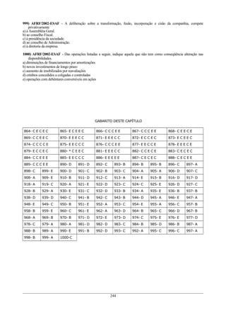 999) AFRF/2002-ESAF - A deliberação sobre a transformação, fusão, incorporação e cisão da companhia, compete
privativamente
a) à Assembléia Geral.
b) ao conselho Fiscal.
c) à presidência da sociedade.
d) ao conselho de Administração.
e) à diretoria da empresa.
1000) AFRF/2002-ESAF - Das operações listadas a seguir, indique aquela que não tem como conseqüência alteração nas
disponibilidades.
a) diminuições de financiamentos por amortizações
b) novos investimentos de longo prazo
c) aumento de imobilizados por reavaliações
d) créditos concedidos a coligadas e controladas
e) operações com debêntures conversíveis em ações
GABARITO DESTE CAPÍTULO
864- C E C E C 865- E C E E C 866- C C C E E 867- C C C E E 868- C E E C E
869- C C E E C 870- E E E C C 871- E E E C C 872- E C C E C 873- E C E E C
874- C C C C E 875- E E C C C 876- C C C E E 877- E E C C E 878- E E E C E
879- E C C E C 880- * C E E C 881- E E E C C 882- C C E C E 883- C E C E C
884- C C E E E 885- E E C C C 886- E E E E E 887- C E C E C 888- C E C E E
889- C C C E E 890- D 891- D 892- C 893- B 894- B 895- B 896- C 897- A
898- C 899- E 900- D 901- C 902- B 903- C 904- A 905- A 906- D 907- C
908- A 909- E 910- B 911- D 912- C 913- A 914- E 915- B 916- D 917- D
918- A 919- C 920- A 921- E 922- D 923- C 924- C 925- E 926- D 927- C
928- B 929- A 930- E 931- C 932- D 933- B 934- A 935- E 936- B 937- B
938- D 939- D 940- C 941- B 942- C 943- B 944- D 945- A 946- E 947- A
948- E 949- C 950- B 951- E 952- A 953- C 954- E 955- A 956- C 957- B
958- B 959- E 960- C 961- E 962- A 963- D 964- B 965- C 966- D 967- B
968- A 969- B 970- B 971- D 972- E 973- D 974- C 975- E 976- E 977- D
978- C 979- A 980- A 981- D 982- D 983- C 984- B 985- D 986- B 987- A
988- B 989- A 990- E 991- B 992- D 993- C 992- A 995- C 996- C 997- A
998- B 999- A 1000-C
244
 