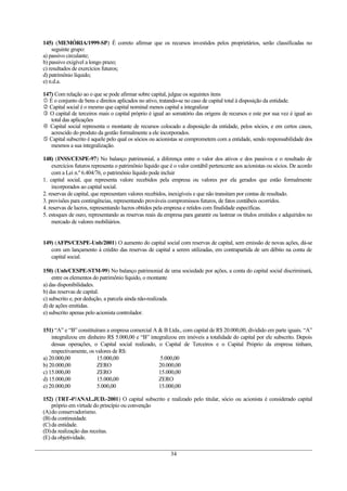 145) (MEMÓRIA/1999-SP) É correto afirmar que os recursos investidos pelos proprietários, serão classificadas no
seguinte grupo:
a) passivo circulante;
b) passivo exigível a longo prazo;
c) resultados de exercícios futuros;
d) patrimônio líquido;
e) n.d.a.
147) Com relação ao o que se pode afirmar sobre capital, julgue os seguintes itens
 É o conjunto de bens e direitos aplicados no ativo, tratando-se no caso de capital total à disposição da entidade.
 Capital social é o mesmo que capital nominal menos capital a integralizar
 O capital de terceiros mais o capital próprio é igual ao somatório das origens de recursos e este por sua vez é igual ao
total das aplicações
 Capital social representa o montante de recursos colocado a disposição da entidade, pelos sócios, e em certos casos,
acrescido do produto da gestão formalmente a ele incorporados.
 Capital subscrito é aquele pelo qual os sócios ou acionistas se comprometem com a entidade, sendo responsabilidade dos
mesmos a sua integralização.
148) (INSS/CESPE-97) No balanço patrimonial, a diferença entre o valor dos ativos e dos passivos e o resultado de
exercícios futuros representa o patrimônio líquido que é o valor contábil pertencente aos acionistas ou sócios. De acordo
com a Lei n.º 6.404/76, o patrimônio líquido pode incluir
1. capital social, que representa valore recebidos pela empresa ou valores por ela gerados que estão formalmente
incorporados ao capital social.
2. reservas de capital, que representam valores recebidos, inexigíveis e que não transitam por contas de resultado.
3. provisões para contingências, representando prováveis compromissos futuros, de fatos contábeis ocorridos.
4. reservas de lucros, representando lucros obtidos pela empresa e retidos com finalidade específicas.
5. estoques de ouro, representando as reservas reais da empresa para garantir ou lastrear os títulos emitidos e adquiridos no
mercado de valores mobiliários.
149) (AFPS/CESPE-Unb/2001) O aumento do capital social com reservas de capital, sem emissão de novas ações, dá-se
com um lançamento à crédito das reservas de capital a serem utilizadas, em contrapartida de um débito na conta de
capital social.
150) (Unb/CESPE-STM-99) No balanço patrimonial de uma sociedade por ações, a conta do capital social discriminará,
entre os elementos do patrimônio líquido, o montante
a) das disponibilidades.
b) das reservas de capital.
c) subscrito e, por dedução, a parcela ainda não-realizada.
d) de ações emitidas.
e) subscrito apenas pelo acionista controlador.
151) “A” e “B” constituíram a empresa comercial A & B Ltda., com capital de R$ 20.000,00, dividido em parte iguais. “A”
integralizou em dinheiro R$ 5.000,00 e “B” integralizou em imóveis a totalidade do capital por ele subscrito. Depois
dessas operações, o Capital social realizado, o Capital de Terceiros e o Capital Próprio da empresa tinham,
respectivamente, os valores de R$:
a) 20.000,00 15.000,00 5.000,00
b) 20.000,00 ZERO 20.000,00
c) 15.000,00 ZERO 15.000,00
d) 15.000,00 15.000,00 ZERO
e) 20.000,00 5.000,00 15.000,00
152) (TRT-4ª/ANAL.JUD.-2001) O capital subscrito e realizado pelo titular, sócio ou acionista é considerado capital
próprio em virtude do princípio ou convenção
(A)do conservadorismo.
(B) da continuidade.
(C)da entidade.
(D)da realização das receitas.
(E) da objetividade.
34
 