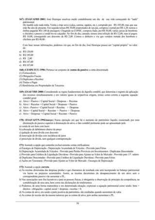167) (ESAF/AFRF-2001) José Henrique resolveu medir contabilmente um dia de sua vida começando do “nada”
patrimonial.
De manhã cedo nada tinha. Vestiu o traje novo (calça, camisa, sapatos, etc.), comprado por R$ 105,00, mas que sua
mãe lhe deu de presente. Em seguida tomou R$ 30,00 emprestados de seu pai, comprou o jornal por R$ 1,20, tomou o
ônibus pagando R$ 1,80 de passagem. Chegando ao CONIC, comprou fiado, por R$ 50,00, várias caixas de bombons
e chicletes e passou a vendê-los no calçadão. No fim do dia, cansado, tomou uma refeição de R$ 12,00, mas só pagou
R$ 10,00, conseguindo um desconto de R$ 2,00. Contou o dinheiro e viu que vendera metade dos bombons e
chicletes por R$ 40,00.
Com base nessas informações, podemos ver que, no fim do dia, José Henrique possui um “capital próprio” no valor
de:
a) R$ 120,00
b) R$ 189,00
c) R$ 2,00
d) R$ 187,00
e) R$ 107,00
168) (CESPE/TCU-1996) Pertence ao conjunto de contas do passivo a conta denominada
(1) Fornecedores.
(2) Obrigações Fiscais.
(3) Duplicatas a Receber.
(4) Títulos a Pagar.
(5) Benfeitorias em Propriedades de Terceiros.
169) (ESAF/TRF-2000) Considerando as regras fundamentais da digrafia contábil, que determina o registro da aplicação
dos recursos simultaneamente e em valores iguais às respectivas origens, temos como correta a seguinte equação
contábil geral:
a) Ativo = Passivo + Capital Social + Despesas - Receitas
b) Ativo + Receitas = Capital Social + Despesas + Passivo
c) Ativo - Passivo = Capital Social + Receitas + Despesas
d) Ativo + Capital Social + Receitas = Passivo + Despesas
e) Ativo + Despesas = Capital Social + Receitas + Passivo
170) (ESAF/AFTN-1994/março) Numa operação em que há o aumento do patrimônio líquido, ocasionado por uma
diminuição do passivo superior à diminuição do ativo, o fato contábil pertinente pode ser apresentado pela
a) venda de um bem com lucro
b) colocação de debêntures abaixo do preço
c) quitação de uma dívida com desconto
d) renovação de dívidas com incidência de juros
e) prescrição de dívida, sem qualquer contraprestação
171) Assinale a opção que contenha exclusivamente contas retificadoras:
a) Encargos de Depreciação - Depreciação Acumulada de Veículos - Provisão para Férias
b) Depreciação Acumulada de Veículos - Provisão para Perdas Prováveis em Investimentos - Duplicatas Descontadas
c) Provisão para Créditos de Liquidação Duvidosa - Provisão para Ajustes ao Valor de Mercado - Provisão para 13o
. salário
d) Duplicatas Descontadas - Provisão para Créditos de Liquidação Duvidosa - Provisão para Férias
e) Ações em Tesouraria - Provisão para Ajustes ao Valor de Mercado - Encargos de Depreciação
172) Assinale a opção correta.
a) As receitas diminuídas das despesas produz o que chamamos de resultado este será incorporado no balanço patrimonial
via lucros ou prejuízos acumulados. Assim, as receitas decorrentes do desaparecimento de um ativo sem o
correspondente passivo vão aumentar o PL.
b) Nas associações sem fins lucrativos e para as pessoas físicas, é obrigatória a observação do princípio da competência, na
contabilização de seus atos, bem como nas declarações de rendimentos.
c) Podemos, de uma forma matemática e em determinada situação, expressar a equação patrimonial como sendo: bens +
direitos - obrigações - capital social + despesas - receitas = 0.
d) As contas de ativo, em sendo a parte positiva da patrimônio, são creditadas quando aumentam de valor.
e) As contas de receita são da mesma natureza que as contas de ativo, pois ambas aumentam o PL.
38
 