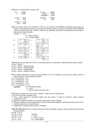173) Dentre as situações abaixo, marque a pior.
a) A = 820,00
P = 790,00
b) Bens = 380,00
Direitos = 120,00
Obrigações = 520,00
c) Ativo = 80,00
PL = 0,00
d) Passivo 1.200,00
PL 10,00
e) Passivo = 30,00
Ativo = 50,00
174) Uma empresa iniciou suas atividades de 1995 com um capital de R$ 500.000,00, integralizado pela metade, em
dinheiro. Em dezembro do mesmo ano, ao encerrar seu primeiro exercício social, apurou um prejuízo de R$ 100.000,00
e passivo exigível de igual valor. Assinale a alternativa que identifique, pela ordem, a situação patrimonial da empresa,
após cada um dos fatos relatados.
Legenda: A = Ativo
P = Passivo Exigível
SL = Situação Líquida
a) A P e A P
SL SL
b) A SL e A P
SL
c) A P e A SL
d) A P e A P
SL SL
e) A SL e A P
SL
175) Sabemos que uma empresa tem Passivo e Descoberto quando o seu patrimônio é representado pela seguinte equação:
a) Ativo = Passivo
b) Ativo = Passivo - Situação Líquida
c) Ativo = Passivo + Situação Líquida
d) Ativo = Passivo + Capital Próprio
e) Ativo = Passivo - Capital de Terceiros
176) A situação patrimonial em que os recursos aplicados no Ativo são originários, parte de riqueza própria e parte de
capital de terceiros, é representada pela equação:
a) A = PL, portanto P = zero;
b) A = P, portanto PL = zero;
c) A > P, portanto PL > zero;
d) A < P, portanto PL < zero;
e) P = (-) PL, portanto A = zero.
Importante: PL = Patrimônio Líquido;
A = Ativo;
P = Passivo Exigível (não inclui o PL)
177) Julgue os seguintes itens, observando o enunciado: "Toda receita será creditada, pois":
 Por ser receita, sempre, aumenta o ativo.
 Tem a mesma natureza do patrimônio líquido, haja vista possuir o condão de aumentá-lo, quando analisado
isoladamente, é claro.
 Representa a saída de mercadoria o que caracteriza uma venda e venda é creditada.
 A despesa é debitada, e receita e despesa devem constituir lançamentos antagônicos, diferentemente das contas do ativo e
do passivo, que possuem a mesma natureza.
 O patrimônio é composto por bens, direitos e obrigações.
178) (TFC/1996–ESAF) Entre as situações patrimoniais abaixo relacionadas, marque a opção que indica maior percentual
de riqueza própria
a) P=SL e SL<A
b) A>SL e SL>P Legendas:
c) A=SL e SL>P A = ativo
d) SL<P e P<A P = passivo exigível
e) A=P e P>SL SL = situação líquida
39
 