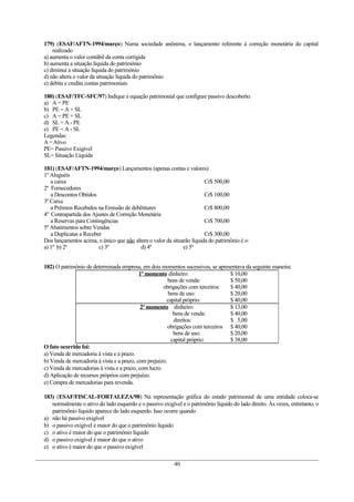 179) (ESAF/AFTN-1994/março) Numa sociedade anônima, o lançamento referente à correção monetária do capital
realizado
a) aumenta o valor contábil da conta corrigida
b) aumenta a situação líquida do patrimônio
c) diminui a situação líquida do patrimônio
d) não altera o valor da situação líquida do patrimônio
e) debita e credita contas patrimoniais
180) (ESAF/TFC-SFC/97) Indique a equação patrimonial que configure passivo descoberto.
a) A = PE
b) PE = A + SL
c) A = PE + SL
d) SL = A - PE
e) PE = A - SL
Legendas:
A=Ativo
PE= Passivo Exigível
SL= Situação Líquida
181) (ESAF/AFTN-1994/março) Lançamentos (apenas contas e valores)
1º Aluguéis
a caixa Cr$ 500,00
2º Fornecedores
a Descontos Obtidos Cr$ 100,00
3º Caixa
a Prêmios Recebidos na Emissão de debêntures Cr$ 800,00
4º Contrapartida dos Ajustes de Correção Monetária
a Reservas para Contingências Cr$ 700,00
5º Abatimentos sobre Vendas
a Duplicatas a Receber Cr$ 300,00
Dos lançamentos acima, o único que não altera o valor da situarão líquida do patrimônio é o:
a) 1º b) 2º c) 3º d) 4º e) 5º
182) O patrimônio de determinada empresa, em dois momentos sucessivos, se apresentava da seguinte maneira:
1º momento dinheiro: $ 10,00
bens de venda: $ 50,00
obrigações com terceiros: $ 40,00
bens de uso: $ 20,00
capital próprio: $ 40,00
2º momento dinheiro: $ 13,00
bens de venda: $ 40,00
direitos: $ 5,00
obrigações com terceiros $ 40,00
bens de uso: $ 20,00
capital próprio: $ 38,00
O fato ocorrido foi:
a) Venda de mercadoria à vista e a prazo.
b) Venda de mercadoria à vista e a prazo, com prejuízo.
c) Venda de mercadorias à vista e a prazo, com lucro.
d) Aplicação de recursos próprios com prejuízo.
e) Compra de mercadorias para revenda.
183) (ESAF/FISCAL-FORTALEZA/98) Na representação gráfica do estado patrimonial de uma entidade coloca-se
normalmente o ativo do lado esquerdo e o passivo exigível e o patrimônio líquido do lado direito. Às vezes, entretanto, o
patrimônio líquido aparece do lado esquerdo. Isso ocorre quando
a) não há passivo exigível
b) o passivo exigível é maior do que o patrimônio líquido
c) o ativo é maior do que o patrimônio líquido
d) o passivo exigível é maior do que o ativo
e) o ativo é maior do que o passivo exigível
40
 