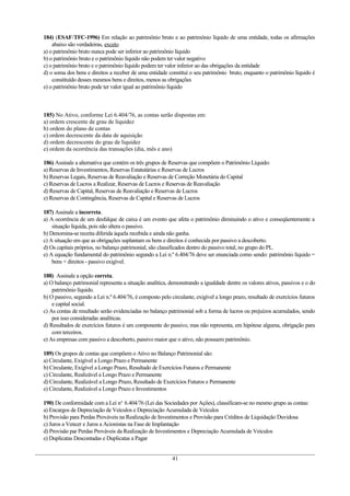 184) (ESAF/TFC-1996) Em relação ao patrimônio bruto e ao patrimônio líquido de uma entidade, todas os afirmações
abaixo são verdadeiras, exceto
a) o patrimônio bruto nunca pode ser inferior ao patrimônio líquido
b) o patrimônio bruto e o patrimônio líquido não podem ter valor negativo
c) o patrimônio bruto e o patrimônio líquido podem ter valor inferior ao das obrigações da entidade
d) o soma dos bens e direitos a receber de uma entidade constitui o seu patrimônio bruto, enquanto o patrimônio líquido é
constituído desses mesmos bens e direitos, menos as obrigações
e) o patrimônio bruto pode ter valor igual ao patrimônio líquido
185) No Ativo, conforme Lei 6.404/76, as contas serão dispostas em:
a) ordem crescente de grau de liquidez
b) ordem do plano de contas
c) ordem decrescente da data de aquisição
d) ordem decrescente do grau de liquidez
e) ordem da ocorrência das transações (dia, mês e ano)
186) Assinale a alternativa que contém os três grupos de Reservas que compõem o Patrimônio Líquido:
a) Reservas de Investimentos, Reservas Estatutárias e Reservas de Lucros
b) Reservas Legais, Reservas de Reavaliação e Reservas de Correção Monetária do Capital
c) Reservas de Lucros a Realizar, Reservas de Lucros e Reservas de Reavaliação
d) Reservas de Capital, Reservas de Reavaliação e Reservas de Lucros
e) Reservas de Contingência, Reservas de Capital e Reservas de Lucros
187) Assinale a incorreta.
a) A ocorrência de um desfalque de caixa é um evento que afeta o patrimônio diminuindo o ativo e conseqüentemente a
situação líquida, pois não altera o passivo.
b) Denomina-se receita diferida àquela recebida e ainda não ganha.
c) A situação em que as obrigações suplantam os bens e direitos é conhecida por passivo a descoberto.
d) Os capitais próprios, no balanço patrimonial, são classificados dentro do passivo total, no grupo do PL.
e) A equação fundamental do patrimônio segundo a Lei n.º 6.404/76 deve ser enunciada como sendo: patrimônio líquido =
bens + direitos - passivo exigível.
188) Assinale a opção correta.
a) O balanço patrimonial representa a situação analítica, demonstrando a igualdade dentre os valores ativos, passivos e o do
patrimônio líquido.
b) O passivo, segundo a Lei n.º 6.404/76, é composto pelo circulante, exigível a longo prazo, resultado de exercícios futuros
e capital social.
c) As contas de resultado serão evidenciadas no balanço patrimonial sob a forma de lucros ou prejuízos acumulados, sendo
por isso consideradas analíticas.
d) Resultados de exercícios futuros é um componente do passivo, mas não representa, em hipótese alguma, obrigação para
com terceiros.
e) As empresas com passivo a descoberto, passivo maior que o ativo, não possuem patrimônio.
189) Os grupos de contas que compõem o Ativo no Balanço Patrimonial são:
a) Circulante, Exigível a Longo Prazo e Permanente
b) Circulante, Exigível a Longo Prazo, Resultado de Exercícios Futuros e Permanente
c) Circulante, Realizável a Longo Prazo e Permanente
d) Circulante, Realizável a Longo Prazo, Resultado de Exercícios Futuros e Permanente
e) Circulante, Realizável a Longo Prazo e Investimentos
190) De conformidade com a Lei no.
6.404/76 (Lei das Sociedades por Ações), classificam-se no mesmo grupo as contas:
a) Encargos de Depreciação de Veículos e Depreciação Acumulada de Veículos
b) Provisão para Perdas Prováveis na Realização de Investimentos e Provisão para Créditos de Liquidação Duvidosa
c) Juros a Vencer e Juros a Acionistas na Fase de Implantação
d) Provisão par Perdas Prováveis da Realização de Investimentos e Depreciação Acumulada de Veículos
e) Duplicatas Descontadas e Duplicatas a Pagar
41
 