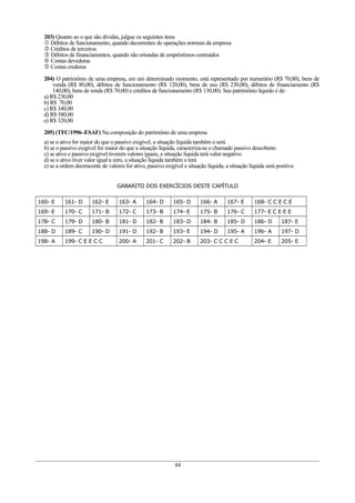 203) Quanto ao o que são dívidas, julgue os seguintes itens
 Débitos de funcionamento, quando decorrentes de operações normais da empresa
 Créditos de terceiros
 Débitos de financiamentos, quando são oriundas de empréstimos contraídos
 Contas devedoras
 Contas credoras
204) O patrimônio de uma empresa, em um determinado momento, está representado por numerário (R$ 70,00), bens de
venda (R$ 80,00), débitos de funcionamento (R$ 120,00), bens de uso (R$ 230,00), débitos de financiamento (R$
140,00), bens de renda (R$ 70,00) e créditos de funcionamento (R$ 130,00). Seu patrimônio líquido é de:
a) R$ 230,00
b) R$ 70,00
c) R$ 340,00
d) R$ 580,00
e) R$ 320,00
205) (TFC/1996–ESAF) Na composição do patrimônio de uma empresa
a) se o ativo for maior do que o passivo exigível, a situação líquida também o será
b) se o passivo exigível for maior do que a situação líquida, caracteriza-se o chamado passivo descoberto
c) se ativo e passivo exigível tiverem valores iguais, a situação líquida terá valor negativo
d) se o ativo tiver valor igual a zero, a situação líquida também o terá
e) se a ordem decrescente de valores for ativo, passivo exigível e situação líquida, a situação líquida será positiva
GABARITO DOS EXERCÍCIOS DESTE CAPÍTULO
160- E 161- D 162- E 163- A 164- D 165- D 166- A 167- E 168- C C E C E
169- E 170- C 171- B 172- C 173- B 174- E 175- B 176- C 177- E C E E E
178- C 179- D 180- B 181- D 182- B 183- D 184- B 185- D 186- D 187- E
188- D 189- C 190- D 191- D 192- B 193- E 194- D 195- A 196- A 197- D
198- A 199- C E E C C 200- A 201- C 202- B 203- C C C E C 204- E 205- E
44
 