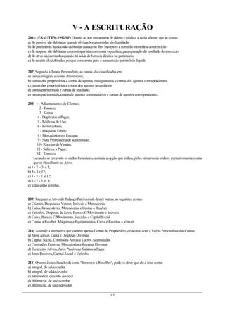 V - A ESCRITURAÇÃO
206 – (ESAF/TTN–1992/SP) Quanto ao seu mecanismo de débito e crédito, é certo afirmar que as contas
a) do passivo são debitadas quando obrigações assumidas são liquidadas
b) do patrimônio líquido são debitadas quando se lhes incorpora a correção monetária do exercício
c) de despesa são debitadas em contrapartida com conta específica, para apuração do resultado do exercício
d) do ativo são debitadas quando há saída de bens ou direitos no patrimônio
e) de receita são debitadas, porque concorrem para o aumento do patrimônio líquido
207) Segundo a Teoria Personalista, as contas são classificadas em:
a) contas integrais e contas diferenciais;
b) contas dos proprietários e contas de agentes consignatários e contas dos agentes correspondentes;
c) contas dos proprietários e contas dos agentes secundários;
d) contas patrimoniais e contas de resultado;
e) contas patrimoniais, contas de agentes consignatários e contas de agentes correspondentes.
208) 1 - Adiantamentos de Clientes;
2 - Bancos;
3 - Caixa;
4 - Duplicatas a Pagar;
5 - Edifícios de Uso;
6 - Fornecedores;
7 - Máquinas Fabris;
8 - Mercadorias em Estoque;
9 - Nota Promissória de sua emissão;
10 - Receitas de Vendas;
11 - Salários a Pagar;
12 - Terrenos.
Levando-se em conta os dados fornecidos, assinale a opção que indica, pelos números de ordem, exclusivamente contas
que se classificam no Ativo.
a) 1 - 2 - 3 e 5;
b) 5 - 8 e 12;
c) 1 - 5 - 7 e 12;
d) 1 - 2 - 5 e 8;
e) todas estão corretas.
209) Integram o Ativo do Balanço Patrimonial, dentre outras, as seguintes contas:
a) Clientes, Despesas a Vencer, Imóveis e Mercadorias
b) Caixa, fornecedores, Mercadorias e Contas a Receber
c) Veículos, Despesas de Juros, Bancos C/Movimento e Imóveis
d) Caixa, Bancos C/Movimento, Veículos e Capital Social
e) Contas a Receber, Máquinas e Equipamentos, Caixa e Receitas a Vencer.
210) Assinale a alternativa que contém apenas Contas do Proprietário, de acordo com a Teoria Personalista das Contas.
a) Juros Ativos, Caixa e Despesas Diversas
b) Capital Social, Comissões Ativas e Lucros Acumulados
c) Comissões Passivas, Mercadorias e Receitas Diversas
d) Descontos Ativos, Juros Passivos e Salários a Pagar
e) Juros Passivos, Capital Social e Veículos
211) Quanto à classificação da conta “Impostos a Recolher”, pode-se dizer que ela é uma conta:
a) integral, de saldo credor
b) integral, de saldo devedor
c) patrimonial, de saldo devedor
d) diferencial, de saldo credor
e) diferencial, de saldo devedor
45
 
