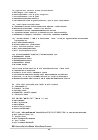 212) Segundo a Teoria Personalista, as contas são classificadas em:
a) contas integrais e contas diferenciais
b) contas do proprietário e contas de agentes consignatários
c) contas do proprietário e contas de agentes
d) contas patrimoniais e contas de resultado
e) contas patrimoniais, contas de agentes consignatários e contas de agentes correspondentes
213) Dentre as contas do Ativo destacam-se:
a) Empréstimos de Diretores, Estoques de Mercadorias, Duplicatas a Receber, Máquinas
b) Adiantamento a Fornecedores, Duplicatas a Pagar, Máquinas
c) Empréstimos de Diretores, Adiantamentos a Fornecedores, Máquinas
d) Empréstimos a Diretores, Benfeitorias em Imóveis de Terceiros, Máquinas, Instalações
e) Adiantamento a Empregados, Adiantamento a Fornecedores, Adiantamento de Diretores
214) De acordo com a Lei no.
6.404/76, as contas Seguros a Vencer e Provisão para Imposto de Renda são classificadas,
respectivamente, no:
a) Ativo Diferido e Passivo Exigível
b) Resultado do Exercício e Ativo Circulante
c) Ativo Circulante e Resultado do Exercício
d) Ativo Diferido e Passivo Circulante
e) Ativo Circulante e Passivo Circulante
215) A conta ADIANTAMENTOS DE CLIENTES é classificada como:
a) patrimonial ativa, sintética
b) patrimonial passiva, sintética
c) patrimonial passiva, analítica
d) patrimonial ativa, analítica
e) de resultado, sintética
216) Em relação às contas classificadas no Ativo, num balanço patrimonial, é correto afirmar:
a) todas elas devem ter saldo devedor
b) representam os bens, direitos e obrigações da empresa
c) tem normalmente saldo devedor; algumas, porém, podem apresentar-se com saldo credor
d) registram as fontes de recursos utilizados pela empresa para realização de suas atividades
e) devem ser dispostas em ordem crescente de grau de liquidez dos elementos nelas registrados
217) Indique o único título contábil que se classifica no Ativo Permanente
a) Títulos de Renda Fixa
b) Bens não de Uso Próprio
c) Material em Estoque
d) Almoxarifado - material de consumo
e) Financiamentos Rurais
218) A RESERVA PARA CONTINGÊNCIAS é uma:
a) reserva de capital
b) reserva de reavaliação
c) reserva de lucros
d) conta do Passivo Circulante
e) conta do Ativo Circulante
219) A conta “Ações em Tesouraria” é classificada, no BALANÇO PATRIMONIAL, no grupo de contas denominado
a) Ativo Realizável a Longo Prazo
b) Patrimônio Líquido
c) Ativo Permanente - Investimentos
d) Passivo Circulante
e) Ativo Permanente - Imobilizado
220) Quanto ao Patrimônio Líquido Nulo, podemos afirmar que:
46
 