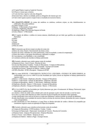 a) O Capital Próprio é igual ao Capital de Terceiros
b) O Passivo é menor que os direitos
c) O valor dos bens é igual ao valor das obrigações
d) Inexistem bens e direitos na entidade, porém as obrigações são maiores que zero
e) O ativo total é igual ao passivo exigível mais os resultados de exercícios futuros.
221) (ESAF/TTN–1992/SP) As contas são analíticas ou sintéticas, conforme exijam, ou não, desdobramentos ou
subdivisões. São contas analíticas:
a) Contas Corrente e Caixa
b) Bancos – C/Movimento e Fornecedores
c) Veículos e Duplicatas a Receber
d) Duplicatas a Pagar e Provisão para Imposto de Renda
e) Caixa e Bancos – C/Movimento
223) O registro de débitos e créditos de mesma natureza, identificados por um título que qualifica um componente do
Patrimônio:
a) Diário
b) Conta
c) Razão
d) Balancete
e) Plano de contas
224) Os elementos que devem compor um plano de contas são:
a) Elenco de contas, função e funcionamento das destas contas.
b) Elenco de contas, ordenados em contas patrimoniais, contas de resultado, e contas de compensação.
c) Elenco das contas e a que grupo elas pertencem, indicando os códigos.
d) A sua natureza, a sua finalidade e a sua versatilidade.
e) A estrutura conforme são inseridas no balanço patrimonial.
225) Assinale a alternativa que contém apenas contas de resultado:
a) Despesas de Juros - Juros a Vencer - Receitas de Juros
b) Custo das Mercadorias Vendidas - Vendas de Mercadorias - Compras de Mercadorias
c) Encargos de Depreciação - Depreciação Acumulada - Encargos de Exaustão
d) Despesas de Pessoal - Despesas de Salários - Salários a Pagar
e) ICMS a Recolher - ICMS a Recuperar - Despesas de ICMS
226) As contas BANCOS - C/MOVIMENTO, DUPLICATAS A RECEBER e ESTOQUE DE MERCADORIAS, de
conformidade com a Lei no. 6.404/76 (Lei das Sociedades por Ações), devem ser dispostas no balanço patrimonial na
seguinte ordem:
a) Bancos - C/Movimento - Duplicatas a Receber - Estoque de Mercadorias
b) Bancos - C/Movimento - Estoque de Mercadorias - Duplicatas a Receber
c) Estoque de Mercadorias - Bancos - C/Movimento - Duplicatas a Receber
d) Duplicatas a Receber - Bancos - C/Movimento - Estoque de Mercadorias
e) Duplicatas a Receber - Estoque de Mercadorias - Bancos - C/Movimento
227) A Lei 6.404/76 (Lei das Sociedades por Ações) determina que, para o levantamento do Balanço Patrimonial, sejam
observadas as seguintes normas:
a) os direitos e títulos de crédito serão avaliados pelo custo de aquisição ou pelo valor de mercado, se este for maior
b) no Ativo, as contas serão dispostas em ordem crescente de grau de liquidez dos elementos nelas registrados
c) serão classificados como reservas de lucros as contas que registrarem o prêmio recebido na emissão de debêntures
d) serão classificadas como resultados de exercício futuro as receitas de exercícios futuros, diminuídas dos custos e despesas
a elas correspondentes
e) serão classificados no Ativo Realizável, a Longo Prazo os direitos derivados de vendas e diretores da companhia que
constituírem negócios usuais na exploração do objeto da companhia
228) Assinale a alternativa que contenha exclusivamente contas de resultado
a) Compras de Mercadorias - ICMS Incidente s/ Vendas - Vendas
b) Encargos de Depreciação - Depreciação Acumulada de Veículos - Receitas de Comissões
c) Despesas Gerais - despesas Pré-operacionais - Despesas Bancárias
d) Juros a Vencer - Juros Obtidos - Despesas de Juros
e) Despesas de Salários - Salários a Pagar - Encargos Sociais
47
 