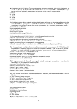 229) O patrimônio de MONTE & CIA. É composto dos seguintes elementos: Mercadorias - R$ 1.000,00; Duplicatas de sua
emissão (até 90 dias) - R$ 100,00; Dinheiro R$ 50,00; Duplicatas de seu aceite (até 60 dias) - R$ 200,00; Móveis para
uso - R$ 30,00; Nota promissória de sua emissão (180 dias) - R$ 100,00. O Ativo Circulante é de R$
a) 900,00
b) 1.100,00
c) 1.150,00
d) 1.200,00
e) 1.250,00
230) O patrimônio líquido de uma empresa, num determinado balanço patrimonial, era representado unicamente por duas
contas: Capital Social (que registrava o capital subscrito, totalmente integralizado) - R$ 100.000.000,00 e Prejuízos
Acumulados - R$ 1.500.000,00. Pode-se, assim, afirmar, com segurança, que a empresa, na data do balanço, possuía:
a) mais direitos do que obrigações
b) mais obrigações do que direitos
c) situação líquida positiva
d) situação líquida negativa
e) capital próprio inferior ao capital de terceiros
231) Em relação à conta ICMS A RECUPERAR é correto afirmar que seu saldo representa:
a) direito da empresa, devendo ser classificado no Ativo Circulante
b) obrigação da empresa, devendo ser classificado no Passivo Circulante
c) obrigação da empresa, devendo ser classificado em Resultados de Exercícios Futuros
d) passivo não exigível, devendo ser classificado no Patrimônio Líquido
e) direito da empresa, devendo, por isso, reduzir o valor do ICMS escriturado como despesa no período-base
232) Numa escrituração contábil, o saldo da conta Caixa em determinado momento, era de R$ 50.000,00 (devedor).
Posteriormente, o contabilista equivocou-se ao fazer um lançamento, debitando a conta que deveria ser creditada e
creditando a que deveria ser debitada, provocando com isso um “estouro de caixa”. Tal lançamento pode referir-se a:
a) compra à vista de mercadorias no valor de R$ 60.000,00
b) pagamento de duplicata no valor de R$ 60.000,00
c) recebimento de crédito no valor de R$ 50.000,00
d) emissão de cheque no valor de R$ 60.000,00 para reforço do numerário em caixa
e) depósito bancário no valor de R$ 60.000,00
233) O pagamento, através de cheque, de uma obrigação contraída pela compra de mercadorias a prazo é um fato
administrativo que afeta o patrimônio da forma seguinte:
a) aumenta o Ativo e diminui o Passivo
b) diminui o Patrimônio Líquido e aumenta o Ativo
c) diminui o Ativo e diminui o Passivo
d) aumenta o Passivo e aumenta o Ativo
e) diminui o Ativo e diminui o Patrimônio Líquido
234) Se o Patrimônio Líquido de uma empresa tem valor negativo, duas contas, pelo menos, obrigatoriamente o integram.
São elas:
a) Capital Subscrito e Capital a Integralizar
b) Prejuízos Acumulados e Capital a Integralizar
c) Capital Subscrito e Prejuízos Acumulados
d) Reservas para Contingências e Capital Subscrito
e) Prejuízos Acumulados e Reservas para Contingências
235) O passivo real corresponde a:
a) Capital próprio
b) Resultados de Exercícios Futuros
c) Patrimônio Líquido
d) Capital alheio
e) Capital Nominal
236) Acerca do Capital Social, marque a assertiva correta.
48
 