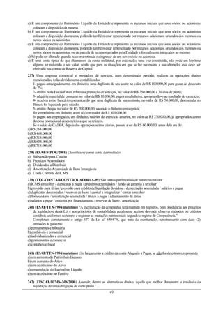 a) É um componente do Patrimônio Líquido da Entidade e representa os recursos iniciais que seus sócios ou acionistas
colocam a disposição da mesma.
b) É um componente do Patrimônio Líquido da Entidade e representa os recursos iniciais que seus sócios ou acionistas
colocam a disposição da mesma, podendo também estar representado por recursos adicionais, oriundos dos mesmos ou
novos sócios ou acionistas.
c) É um componente do Patrimônio Líquido da Entidade e representa os recursos iniciais que seus sócios ou acionistas
colocam a disposição da mesma, podendo também estar representado por recursos adicionais, oriundos dos mesmos ou
novos sócios ou acionistas, ou de parcela de recursos gerados pela Entidade e formalmente integrados ao mesmo.
d) Só pode ser alterado quando houver a retirada ou ingresso de um novo sócio ou acionista.
e) É uma conta típica do que chamamos de conta unilateral, por esta razão, uma vez constituída, não pode em hipótese
alguma ter reduzido o seu valor, sendo que para as situações em que se faz necessária a sua alteração, esta deve ser
efetivada nas contas de Reserva de Capital.
237) Uma empresa comercial e prestadora de serviços, num determinado período, realizou as operações abaixo
mencionadas, todas devidamente contabilizadas:
1- pagou antecipadamente, em dinheiro, uma duplicata de seu aceite no valor de R$ 100.000,00 para gozar do desconto
de 2%;
2- emitiu Nota Fiscal-Fatura relativa a prestação de serviços, no valor de R$ 250.000,00 a 30 dias de prazo;
3- adquiriu material de consumo no valor de R$ 10.000,00, pagos em dinheiro, apropriando-o ao resultado do exercício;
4- recebeu aviso bancário comunicando que uma duplicata de sua emissão, no valor de R$ 50.000,00, descontada no
Banco, foi liquidada pelo sacado;
5- emitiu cheque no valor de R$ 200.000,00, sacando o dinheiro em seguida;
fez empréstimo em dinheiro a um sócio no valor de R$ 300.000,00
6- pagou aos empregados, em dinheiro, salários do exercício anterior, no valor de R$ 250.000,00, já apropriados como
despesa operacional do exercício a que se referem.
Se o saldo de CAIXA, depois das operações acima citadas, passou a ser de R$ 60.000,00, antes dela era de:
a) R$ 268.000,00
b) R$ 468.000,00
c) R$ 518.000,00
d) R$ 658.000,00
e) R$ 718.000,00
238) (ESAF/MPOG/2001) Classifica-se como conta de resultado:
a) Subvenção para Custeio
b) Prejuízos Acumulados
c) Dividendos a Distribuir
d) Amortização Acumulada de Bens Intangíveis
e) Conta Corrente de ICMS
239) (TÉC-CONTAB/CONTROLADORIA-99) São contas patrimoniais de natureza credora:
a) ICMS a recolher / duplicatas a pagar / prejuízos acumulados / fundo de garantia a recolher
b) provisão para férias / provisão para crédito de liquidação duvidosa / depreciação acumulada / salários a pagar
c) duplicatas descontadas / reservas de lucro / capital a integralizar / contas a receber
d) fornecedores / amortização acumulada / títulos a pagar / adiantamento de férias
e) salários a pagar / credores por financiamento / reservas de lucro / amortização
240) (ESAF/TTN-1994/matutino) “A escrituração da companhia será mantida em registros, com obediência aos preceitos
da legislação e desta Lei e aos princípios de contabilidade geralmente aceitos, devendo observar métodos ou critérios
contábeis uniformes no tempo e registrar as mutações patrimoniais segundo o regime de Competência.”
Completam corretamente o artigo 177 da Lei a? 6404/76, que trata da escrituração, retrotranscrito com duas (2)
omissões as palavras:
a) permanentes e tributária
b) confiáveis e comercial
c) individualizados e comercial
d) permanentes e comercial
e) contábeis e fiscal
241) (ESAF/TTN-1994/matutino) Um lançamento a crédito da conta Aluguéis a Pagar, se não for de estorno, representa
a) um aumento do Patrimônio Liquido
b) um aumento do Ativo
e) um decréscimo do Ativo
d) uma redução do Patrimônio Líquido
e) um decréscimo no Passivo
242) (FISCAL/ICMS–MS/2000) Assinale, dentre as alternativas abaixo, aquela que melhor demonstre o resultado da
liquidação de uma obrigação de curto prazo :
49
 