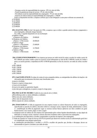 - Encargos sociais de responsabilidade da empresa - 20% do valor da folha
- Fundo de garantia por tempo de serviço - 8% do valor da folha
- Previdência social de responsabilidade dos empregados - 9% do valor da folha
- Imposto de renda na fonte de responsabilidade dos empregados - 1.500,00
Feitos os lançamentos devidos, a empresa verificou que as suas obrigações a curto prazo sofreram um aumento de
a) 28.900,00
b) 16.700,00
c) 20.000,00
d) 24.000,00
e) 25.600,00
255) (ESAF/TFC-1996) No dia 5 de janeiro de 1996, a empresa a que se refere a questão anterior efetuou o pagamento a
seus empregados, utilizando cheque bancário.
Fez, então, o seguinte lançamento em sua escrituração:
a) Salários a Pagar
a Despesas com Salários 20.000,00
b) Despesas com Salários
a Bancos - C/Movimento 20.000,00
c) Salários a Pagar
a Bancos - C/Movimento 25.600,00
d) Despesas com Salários
a Bancos - C/Movimento 16.700,00
e) Salários a Pagar
a Bancos - C/Movimento 16.700,00
256) (CESPE/STM/SUPERIOR/99) Uma empresa que possua um saldo inicial de contas a receber de vendas a prazo de
RS 1.000,00, que realize vendas a prazo no exercício social subsequente no valor de R$ 15.000.00 e receba, de vendas a
prazo, no mesmo período, a importância de R$ 14.500.00 apresentará, no fim do exercício, um saldo de contas a receber
de
a) R$ 1.000,00
b) R$ 1.200,00
c) R$ 1.300,00
d) R$ 1.500,00
e) R$ 2.000,00
257) (Unb/CESPE-STM-99) No plano de contas de uma companhia aberta, as contrapartidas dos débitos de doações e de
subvenções para investimentos deveriam estar classificadas como
a) passivo circulante.
b) passivo exigível a longo prazo
c) reserva de reavaliação.
d) reserva de capital, no patrimônio líquido.
e) provisão para contingências, no passivo exigível a longo prazo.
258) (FISCAL/ICMS–MS/2000) O saldo de uma conta de ativo é obtido:
a)Pela diferença entre os valores debitados e creditados.
b)Pela soma dos valores debitados.
c)Pelo valor do lançamento inicial.
d)Pelo conjunto de valores creditados.
259) (INSS/CESPE-97) A folha de pagamento de uma empresa resume os valores financeiros de todos os empregados,
especificando as parcelas de salários, descontos relativos a encargos sociais, imposto de renda, adiantamentos e outros.
A contabilização da folha de pagamento segue as mesmas normas básicas aplicáveis aos fatos contábeis em geral.
Relativamente a esse assunto, julgue os itens a seguir.
1. as despesas/custos de salários de uma empresa são representados pelos valores líquidos desembolsados, ou seja, depois de
deduzidos os encargos sociais, impostos e demais descontos incidentes sobre os proventos dos empregados.
2. as contribuições previdenciárias a recolher compreendem as parcelas da empresa e dos empregados.
3. Fundo de Garantia do Tempo de Serviço (FGTS) do pessoal que desenvolve tarefas na área de administração geral deve
ser contabilizado como despesa operacional.
4. as contribuições previdenciárias a recolher e o FGTS a recolher são parcelas que, devidas e não-pagas, devem ser
demonstradas no passivo circulante com saldo devedor.
52
 