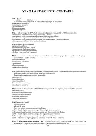 VI - O LANÇAMENTO CONTÁBIL
265) CAIXA
a JUROS R$ 100,00
O lançamento acima, apresentado de forma sintética, é exemplo de fato contábil
a) modificativo aumentativo
b) modificativo diminutivo
c) permutativo ativo
d) misto ou composto
e) permutativo passivo
266) A venda à vista, por R$ 2.000,00, de mercadorias adquiridas a prazo, por R$ 1.600,00, representa fato:
a) modificativo, porque modificou tanto o Ativo quanto o Passivo.
b) permutativo, porque permutou mercadorias adquiridas a prazo por dinheiro
c) modificativo, porque as mercadorias foram convertidas em dinheiro
d) permutativo, porque houve diminuição do saldo da conta Mercadorias e aumento do Passivo
e) misto, porque modificou o Ativo e a Situação Líquida
267) Aumenta o Patrimônio Líquido:
a) pagamento de salários;
b) recebimento de duplicatas a receber;
c) recebimento de duplicatas com juros;
d) pagamento de obrigações em dinheiro;
e) compra, à vista, de móveis e utensílios.
268) Numa empresa, o recebimento de juros (sobre adiantamento feito a empregado) sem o recebimento do principal
correspondente é um fato contábil:
a) misto aumentativo;
b) modificativo aumentativo;
c) permutativo;
d) misto diminutivo;
e) modificativo diminutivo.
269) No pagamento de uma obrigação tributaria já registrada em seu Passivo, a empresa ultrapassou o prazo de vencimento,
tendo que resgatá-la com os respectivos acréscimos legais cabíveis.
Essa operação caracteriza-se como um fato contábil:
a) permutativo;
b) misto diminutivo;
c) misto aumentativo;
d) modificativo aumentativo;
e) modificativo diminutivo.
270) A emissão de cheque no valor de R$ 1.000,00 para pagamento de uma duplicata, com juros de 25%, representa:
a) fato permutativo;
b) fato modificativo aumentativo;
c) fato modificativo diminutivo;
d) fato misto aumentativo;
e) fato misto diminutivo.
271) O lançamento Contábil
Contas a Receber
a Receita de Juros
Serve para registrar corretamente uma operação que:
a) afeta a situação líquida da empresa, porque há apropriação de novas receitas
b) não afeta a situação líquida da empresa, porque não há o efetivo recebimento dos juros
c) afeta a situação líquida da empresa, porque há o surgimento de novos direitos
d) não afeta o patrimônio da empresa, porque o fato é apenas permutativo
e) afeta o patrimônio da empresa, porque há aumentado do valor do Ativo e do Passivo
272) (TÉC-CONTAB/CONTROLADORIA-99) A alienação de um veículo por R$ 10.000,00 cujo valor contábil é de
R$ 18.000,00 e a depreciação acumulada de R$ 7.200,00 constituirá contabilmente um fato
56
 