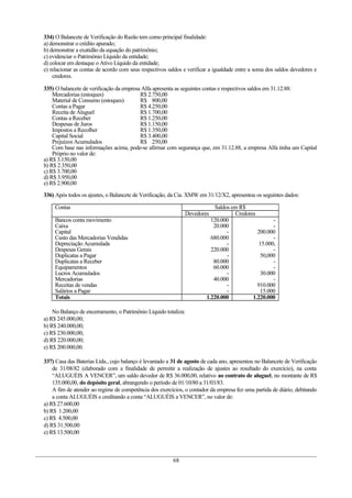 334) O Balancete de Verificação do Razão tem como principal finalidade:
a) demonstrar o crédito apurado;
b) demonstrar a exatidão da equação do patrimônio;
c) evidenciar o Patrimônio Líquido da entidade;
d) colocar em destaque o Ativo Líquido da entidade;
e) relacionar as contas de acordo com seus respectivos saldos e verificar a igualdade entre a soma dos saldos devedores e
credores.
335) O balancete de verificação da empresa Alfa apresenta as seguintes contas e respectivos saldos em 31.12.88:
Mercadorias (estoques) R$ 2.750,00
Material de Consumo (estoques) R$ 800,00
Contas a Pagar R$ 4.250,00
Receita de Aluguel R$ 1.700,00
Contas a Receber R$ 1.250,00
Despesas de Juros R$ 1.150,00
Impostos a Recolher R$ 1.350,00
Capital Social R$ 3.400,00
Prejuízos Acumulados R$ 250,00
Com base nas informações acima, pode-se afirmar com segurança que, em 31.12.88, a empresa Alfa tinha um Capital
Próprio no valor de:
a) R$ 3.150,00
b) R$ 2.350,00
c) R$ 3.700,00
d) R$ 3.950,00
e) R$ 2.900,00
336) Após todos os ajustes, o Balancete de Verificação, da Cia. XMW em 31/12/X2, apresentou os seguintes dados:
Contas Saldos em R$
Devedores Credores
Bancos conta movimento
Caixa
Capital
Custo das Mercadorias Vendidas
Depreciação Acumulada
Despesas Gerais
Duplicatas a Pagar
Duplicatas a Receber
Equipamentos
Lucros Acumulados
Mercadorias
Receitas de vendas
Salários a Pagar
120.000
20.000
-
680.000
-
220.000
-
80.000
60.000
-
40.000
-
-
-
-
200.000
-
15.000,
-
50,000
-
-
30.000
-
910.000
15.000
Totais 1.220.000 1.220.000
No Balanço de encerramento, o Patrimônio Líquido totaliza:
a) R$ 245.000,00;
b) R$ 240.000,00;
c) R$ 230.000,00;
d) R$ 220.000,00;
e) R$ 200.000,00.
337) Casa das Baterias Ltda., cujo balanço é levantado a 31 de agosto de cada ano, apresentou no Balancete de Verificação
de 31/08/82 (elaborado com a finalidade de permitir a realização de ajustes ao resultado do exercício), na conta
“ALUGUÉIS A VENCER”, um saldo devedor de R$ 36.000,00, relativo ao contrato de aluguel, no montante de R$
135.000,00, do depósito geral, abrangendo o período de 01/10/80 a 31/03/83.
A fim de atender ao regime de competência dos exercícios, o contador da empresa fez uma partida de diário, debitando
a conta ALUGUÉIS e creditando a conta “ALUGUÉIS a VENCER”, no valor de:
a) R$ 27.600,00
b) R$ 1.200,00
c) R$ 4.500,00
d) R$ 31.500,00
e) R$ 13.500,00
68
 
